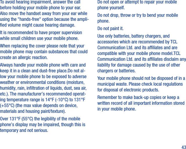 43To avoid hearing impairment, answer the call before holding your mobile phone to your ear. Also move the handset away from your ear while using the &quot;hands-free&quot; option because the ampli-ﬁed volume might cause hearing damage.It is recommended to have proper supervision while small children use your mobile phone.When replacing the cover please note that your mobile phone may contain substances that could create an allergic reaction.Always handle your mobile phone with care and keep it in a clean and dust-free place.Do not al-low your mobile phone to be exposed to adverse weather or environmental conditions (moisture, humidity, rain, inﬁltration of liquids, dust, sea air, etc.). The manufacturer’s recommended operat-ing temperature range is 14°F (-10°C) to 131°F (+55°C) (the max value depends on device, materials and housing paint/texture).Over 131°F (55°C) the legibility of the mobile phone’s display may be impaired, though this is temporary and not serious. Do not open or attempt to repair your mobile phone yourself.Do not drop, throw or try to bend your mobile phone.Do not paint it.Use only batteries, battery chargers, and accessories which are recommended by TCL Communication Ltd. and its afﬁliates and are compatible with your mobile phone model.TCL Communication Ltd. and its afﬁliates disclaim any liability for damage caused by the use of other chargers or batteries.Your mobile phone should not be disposed of in a municipal waste. Please check local regulations for disposal of electronic products.Remember to make back-up copies or keep a written record of all important information stored in your mobile phone.