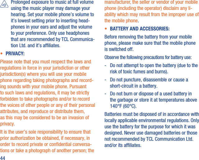 44   Prolonged exposure to music at full volume using the music player may damage your hearing. Set your mobile phone’s volume to it’s lowest setting prior to inserting head-phones in your ears and adjust the volume to your preference. Only use headphones that are recommended by TCL Communica-tion Ltd. and it’s afﬁliates.•  PRIVACY:Please note that you must respect the laws and regulations in force in your jurisdiction or other jurisdiction(s) where you will use your mobile phone regarding taking photographs and record-ing sounds with your mobile phone. Pursuant to such laws and regulations, it may be strictly forbidden to take photographs and/or to record the voices of other people or any of their personal attributes, and reproduce or distribute them, as this may be considered to be an invasion of privacy.  It is the user’s sole responsibility to ensure that prior authorization be obtained, if necessary, in order to record private or conﬁdential conversa-tions or take a photograph of another person; the manufacturer, the seller or vendor of your mobile phone (including the operator) disclaim any li-ability which may result from the improper use of the mobile phone.•  BATTERY AND ACCESSORIES:Before removing the battery from your mobile phone, please make sure that the mobile phone is switched off. Observe the following precautions for battery use:-   Do not attempt to open the battery (due to the risk of toxic fumes and burns). -   Do not puncture, disassemble or cause a short-circuit in a battery. -   Do not burn or dispose of a used battery in the garbage or store it at temperatures above 140°F (60°C). Batteries must be disposed of in accordance with locally applicable environmental regulations. Only use the battery for the purpose for which it was designed. Never use damaged batteries or those not recommended by TCL Communication Ltd. and/or its afﬁliates.