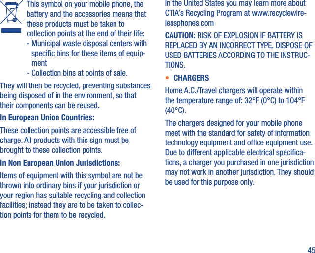 45   This symbol on your mobile phone, the battery and the accessories means that these products must be taken to collection points at the end of their life:  -  Municipal waste disposal centers with speciﬁc bins for these items of equip-ment  - Collection bins at points of sale.They will then be recycled, preventing substances being disposed of in the environment, so that their components can be reused.In European Union Countries:These collection points are accessible free of charge. All products with this sign must be brought to these collection points.In Non European Union Jurisdictions:Items of equipment with this symbol are not be thrown into ordinary bins if your jurisdiction or your region has suitable recycling and collection facilities; instead they are to be taken to collec-tion points for them to be recycled.In the United States you may learn more about CTIA’s Recycling Program at www.recyclewire-lessphones.comCAUTION: RISK OF EXPLOSION IF BATTERY IS REPLACED BY AN INCORRECT TYPE. DISPOSE OF USED BATTERIES ACCORDING TO THE INSTRUC-TIONS.•  CHARGERSHome A.C./Travel chargers will operate within the temperature range of: 32°F (0°C) to 104°F (40°C).The chargers designed for your mobile phone meet with the standard for safety of information technology equipment and ofﬁce equipment use. Due to different applicable electrical speciﬁca-tions, a charger you purchased in one jurisdiction may not work in another jurisdiction. They should be used for this purpose only.