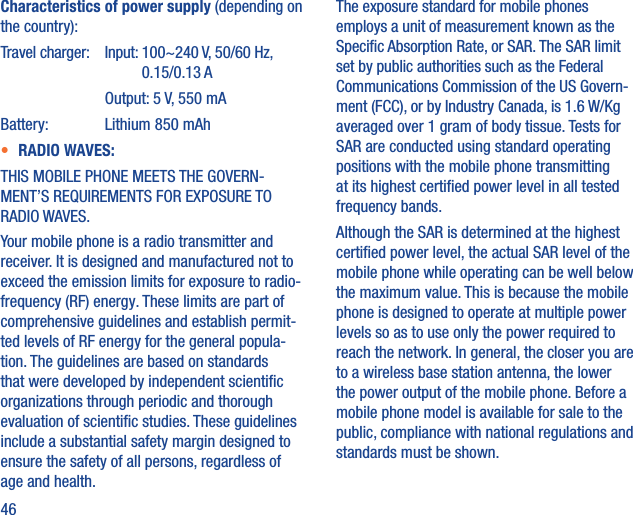 46Characteristics of power supply (depending on the country):Travel charger:  Input:  100~240 V, 50/60 Hz, 0.15/0.13 A    Output: 5 V, 550 mABattery:  Lithium 850 mAh•  RADIO WAVES:THIS MOBILE PHONE MEETS THE GOVERN-MENT’S REQUIREMENTS FOR EXPOSURE TO RADIO WAVES.Your mobile phone is a radio transmitter and receiver. It is designed and manufactured not to exceed the emission limits for exposure to radio-frequency (RF) energy. These limits are part of comprehensive guidelines and establish permit-ted levels of RF energy for the general popula-tion. The guidelines are based on standards that were developed by independent scientiﬁc organizations through periodic and thorough evaluation of scientiﬁc studies. These guidelines include a substantial safety margin designed to ensure the safety of all persons, regardless of age and health.The exposure standard for mobile phones employs a unit of measurement known as the Speciﬁc Absorption Rate, or SAR. The SAR limit set by public authorities such as the Federal Communications Commission of the US Govern-ment (FCC), or by Industry Canada, is 1.6 W/Kg averaged over 1 gram of body tissue. Tests for SAR are conducted using standard operating positions with the mobile phone transmitting at its highest certiﬁed power level in all tested frequency bands.Although the SAR is determined at the highest certiﬁed power level, the actual SAR level of the mobile phone while operating can be well below the maximum value. This is because the mobile phone is designed to operate at multiple power levels so as to use only the power required to reach the network. In general, the closer you are to a wireless base station antenna, the lower the power output of the mobile phone. Before a mobile phone model is available for sale to the public, compliance with national regulations and standards must be shown.