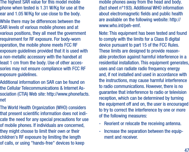 47The highest SAR value for this model mobile phone when tested is 1.31 W/Kg for use at the ear and 1.05 W/Kg for use close to the body.     While there may be differences between the SAR levels of various mobile phones and at various positions, they all meet the government requirement for RF exposure. For body-worn operation, the mobile phone meets FCC RF exposure guidelines provided that it is used with a non-metallic accessory with the handset at least 1 cm from the body. Use of other acces-sories may not ensure compliance with FCC RF exposure guidelines.Additional information on SAR can be found on the Cellular Telecommunications &amp; Internet As-sociation (CTIA) Web site: http://www.phonefacts.netThe World Health Organization (WHO) considers that present scientiﬁc information does not indi-cate the need for any special precautions for use of mobile phones. If individuals are concerned, they might choose to limit their own or their children’s RF exposure by limiting the length of calls, or using &quot;hands-free&quot; devices to keep mobile phones away from the head and body. (fact sheet n°193). Additional WHO information about electromagnetic ﬁelds and public health are available on the following website: http://www.who.int/peh-emf. Note: This equipment has been tested and found to comply with the limits for a Class B digital device pursuant to part 15 of the FCC Rules. These limits are designed to provide reason-able protection against harmful interference in a residential installation. This equipment generates, uses and can radiate radio frequency energy and, if not installed and used in accordance with the instructions, may cause harmful interference to radio communications. However, there is no guarantee that interference to radio or television reception, which can be determined by turning the equipment off and on, the user is encouraged to try to correct the interference by one or more of the following measures:-   Reorient or relocate the receiving antenna.-   Increase the separation between the equip-ment and receiver.