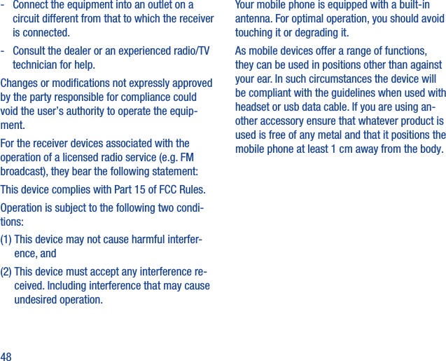 48-   Connect the equipment into an outlet on a circuit different from that to which the receiver is connected.-   Consult the dealer or an experienced radio/TV technician for help.Changes or modiﬁcations not expressly approved by the party responsible for compliance could void the user’s authority to operate the equip-ment.For the receiver devices associated with the operation of a licensed radio service (e.g. FM broadcast), they bear the following statement:This device complies with Part 15 of FCC Rules.Operation is subject to the following two condi-tions:(1)  This device may not cause harmful interfer-ence, and(2)  This device must accept any interference re-ceived. Including interference that may cause undesired operation.Your mobile phone is equipped with a built-in antenna. For optimal operation, you should avoid touching it or degrading it.As mobile devices offer a range of functions, they can be used in positions other than against your ear. In such circumstances the device will be compliant with the guidelines when used with headset or usb data cable. If you are using an-other accessory ensure that whatever product is used is free of any metal and that it positions the mobile phone at least 1 cm away from the body.