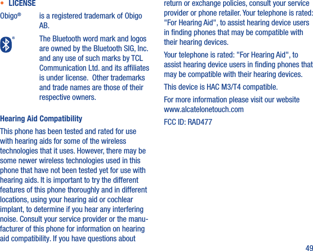 49•  LICENSEObigo®is a registered trademark of Obigo AB.The Bluetooth word mark and logos are owned by the Bluetooth SIG, Inc. and any use of such marks by TCL Communication Ltd. and its afﬁliates is under license.  Other trademarks and trade names are those of their respective owners.Hearing Aid CompatibilityThis phone has been tested and rated for use with hearing aids for some of the wireless technologies that it uses. However, there may be some newer wireless technologies used in this phone that have not been tested yet for use with hearing aids. It is important to try the different features of this phone thoroughly and in different locations, using your hearing aid or cochlear implant, to determine if you hear any interfering noise. Consult your service provider or the manu-facturer of this phone for information on hearing aid compatibility. If you have questions about return or exchange policies, consult your service provider or phone retailer. Your telephone is rated: &quot;For Hearing Aid&quot;, to assist hearing device users in ﬁnding phones that may be compatible with their hearing devices.Your telephone is rated: &quot;For Hearing Aid&quot;, to assist hearing device users in ﬁnding phones that may be compatible with their hearing devices.This device is HAC M3/T4 compatible. For more information please visit our website www.alcatelonetouch.comFCC ID: RAD477