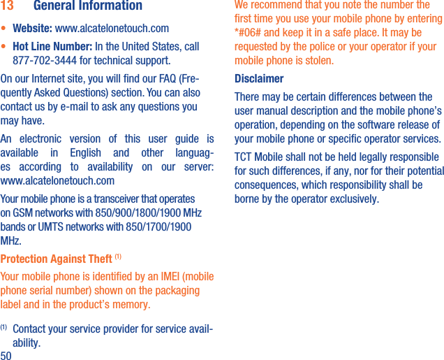 5013  General Information•  Website: www.alcatelonetouch.com•  Hot Line Number: In the United States, call 877-702-3444 for technical support.On our Internet site, you will ﬁnd our FAQ (Fre-quently Asked Questions) section. You can also contact us by e-mail to ask any questions you may have. An electronic version of this user guide is available in English and other languag-es according to availability on our server: www.alcatelonetouch.comYour mobile phone is a transceiver that operates on GSM networks with 850/900/1800/1900 MHz bands or UMTS networks with 850/1700/1900 MHz.Protection Against Theft (1)Your mobile phone is identiﬁed by an IMEI (mobile phone serial number) shown on the packaging label and in the product’s memory. (1)  Contact your service provider for service avail-ability.We recommend that you note the number the ﬁrst time you use your mobile phone by entering *#06# and keep it in a safe place. It may be requested by the police or your operator if your mobile phone is stolen. DisclaimerThere may be certain differences between the user manual description and the mobile phone’s operation, depending on the software release of your mobile phone or speciﬁc operator services.TCT Mobile shall not be held legally responsible for such differences, if any, nor for their potential consequences, which responsibility shall be borne by the operator exclusively.