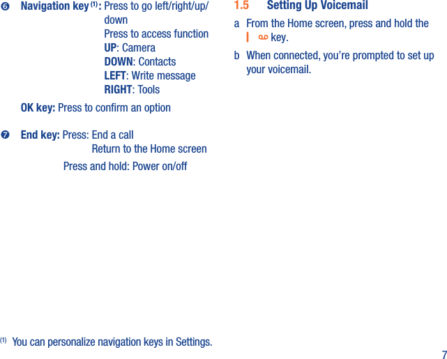 7Navigation key (1) :  Press to go left/right/up/downPress to access functionUP: CameraDOWN: ContactsLEFT: Write messageRIGHT: ToolsOK key: Press to conﬁrm an optionEnd key:  Press:  End a call Return to the Home screenPress and hold: Power on/off(1)(1)  You can personalize navigation keys in Settings.1.5  Setting Up Voicemaila  From the Home screen, press and hold the  key.b  When connected, you’re prompted to set up your voicemail.