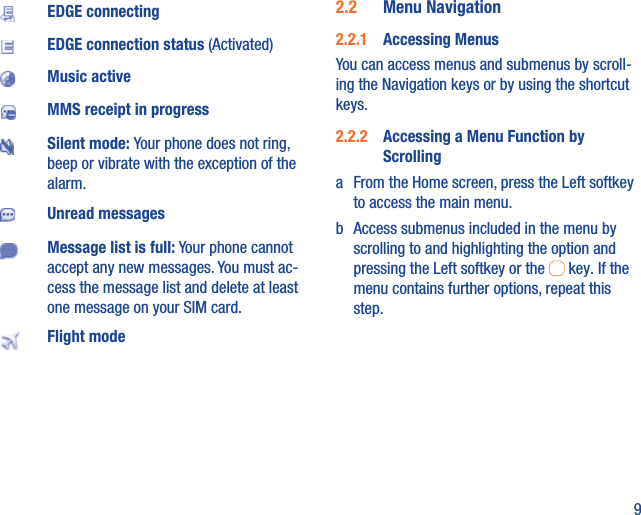 9EDGE connectingEDGE connection status (Activated)Music activeMMS receipt in progressSilent mode: Your phone does not ring, beep or vibrate with the exception of the alarm.Unread messagesMessage list is full: Your phone cannot accept any new messages. You must ac-cess the message list and delete at least one message on your SIM card.Flight mode2.2  Menu Navigation2.2.1  Accessing MenusYou can access menus and submenus by scroll-ing the Navigation keys or by using the shortcut keys.2.2.2  Accessing a Menu Function by Scrollinga  From the Home screen, press the Left softkey to access the main menu.b  Access submenus included in the menu by scrolling to and highlighting the option and pressing the Left softkey or the   key. If the menu contains further options, repeat this step.