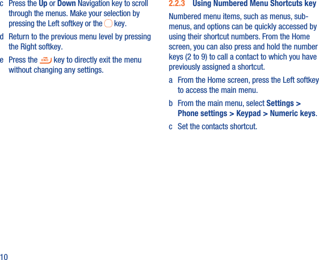 10c Press the Up or Down Navigation key to scroll through the menus. Make your selection by pressing the Left softkey or the   key.d  Return to the previous menu level by pressing the Right softkey.e Press the   key to directly exit the menu without changing any settings.2.2.3  Using Numbered Menu Shortcuts keyNumbered menu items, such as menus, sub-menus, and options can be quickly accessed by using their shortcut numbers. From the Home screen, you can also press and hold the number keys (2 to 9) to call a contact to which you have previously assigned a shortcut.a  From the Home screen, press the Left softkey to access the main menu.b  From the main menu, select Settings &gt; Phone settings &gt; Keypad &gt; Numeric keys.c  Set the contacts shortcut.