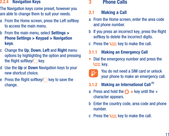 112.2.4  Navigation Keys The Navigation keys come preset, however you are able to change them to suit your needs.a  From the Home screen, press the Left softkey to access the main menu.b  From the main menu, select Settings &gt; Phone Settings &gt; Keypad &gt; Navigation keys.c Change the Up, Down, Left and Right menu options by highlighting the option and pressing the Right softkey/  key.d Use the Up or Down Navigation keys to your new shortcut choice.e  Press the Right softkey/  key to save the change.3  Phone Calls3.1  Making a Calla  From the Home screen, enter the area code and phone number.b  If you press an incorrect key, press the Right softkey to delete the incorrect digits.c Press the   key to make the call. 3.1.1  Making an Emergency Call•  Dial the emergency number and press the  key.  You do not need a SIM card or unlock your phone to make an emergency call.3.1.2  Making an International Call (1)a  Press and hold the   key until the + character appears.b  Enter the country code, area code and phone number.c Press the   key to make the call.