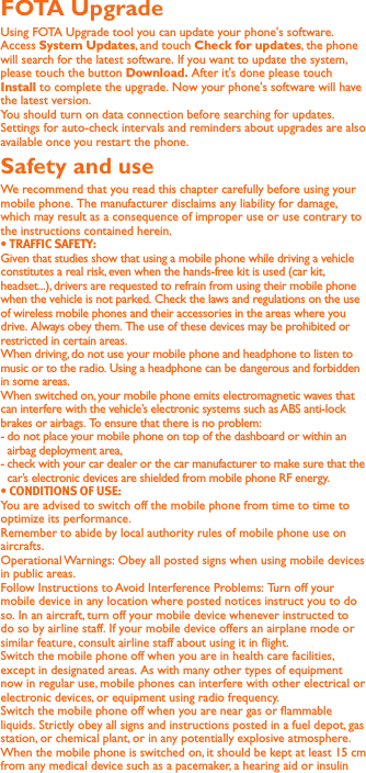 FOTA UpgradeUsing FOTA Upgrade tool you can update your phone&apos;s software.Access System Updates, and touch Check for updates, the phone will search for the latest software. If you want to update the system, please touch the button Download. After it&apos;s done please touch Install to complete the upgrade. Now your phone&apos;s software will have the latest version.You should turn on data connection before searching for updates. Settings for auto-check intervals and reminders about upgrades are also available once you restart the phone.Safety and useWe recommend that you read this chapter carefully before using your mobile phone. The manufacturer disclaims any liability for damage, which may result as a consequence of improper use or use contrary to the instructions contained herein.Given that studies show that using a mobile phone while driving a vehicle constitutes a real risk, even when the hands-free kit is used (car kit, headset...), drivers are requested to refrain from using their mobile phone when the vehicle is not parked. Check the laws and regulations on the use of wireless mobile phones and their accessories in the areas where you drive. Always obey them. The use of these devices may be prohibited or restricted in certain areas.When driving, do not use your mobile phone and headphone to listen to music or to the radio. Using a headphone can be dangerous and forbidden in some areas.When switched on, your mobile phone emits electromagnetic waves that can interfere with the vehicle’s electronic systems such as ABS anti-lock brakes or airbags. To ensure that there is no problem:- do not place your mobile phone on top of the dashboard or within an airbag deployment area,- check with your car dealer or the car manufacturer to make sure that the car’s electronic devices are shielded from mobile phone RF energy.You are advised to switch off the mobile phone from time to time to optimize its performance.Remember to abide by local authority rules of mobile phone use on aircrafts.Operational Warnings: Obey all posted signs when using mobile devices in public areas. Follow Instructions to Avoid Interference Problems: Turn off your mobile device in any location where posted notices instruct you to do so. In an aircraft, turn off your mobile device whenever instructed to do so by airline staff. If your mobile device offers an airplane mode or similar feature, consult airline staff about using it in ight.Switch the mobile phone off when you are in health care facilities, except in designated areas. As with many other types of equipment now in regular use, mobile phones can interfere with other electrical or electronic devices, or equipment using radio frequency.Switch the mobile phone off when you are near gas or ammable liquids. Strictly obey all signs and instructions posted in a fuel depot, gas station, or chemical plant, or in any potentially explosive atmosphere.When the mobile phone is switched on, it should be kept at least 15 cm from any medical device such as a pacemaker, a hearing aid or insulin 