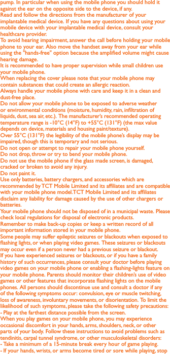 pump. In particular when using the mobile phone you should hold it against the ear on the opposite side to the device, if any. Read and follow the directions from the manufacturer of your implantable medical device. If you have any questions about using your mobile device with your implantable medical device, consult your healthcare provider.To avoid hearing impairment, answer the call before holding your mobile phone to your ear. Also move the handset away from your ear while using the &quot;hands-free&quot; option because the amplied volume might cause hearing damage.It is recommended to have proper supervision while small children use your mobile phone.When replacing the cover please note that your mobile phone may contain substances that could create an allergic reaction.Always handle your mobile phone with care and keep it in a clean and dust-free place.Do not allow your mobile phone to be exposed to adverse weather or environmental conditions (moisture, humidity, rain, inltration of liquids, dust, sea air, etc.). The manufacturer’s recommended operating temperature range is -10°C (14°F) to +55°C (131°F) (the max value depends on device, materials and housing paint/texture).Over 55°C (131°F) the legibility of the mobile phone’s display may be impaired, though this is temporary and not serious. Do not open or attempt to repair your mobile phone yourself.Do not drop, throw or try to bend your mobile phone.Do not use the mobile phone if the glass made screen, is damaged, cracked or broken to avoid any injury.Do not paint it.Use only batteries, battery chargers, and accessories which are recommended by TCT Mobile Limited and its afliates and are compatible with your mobile phone model.TCT Mobile Limited and its afliates disclaim any liability for damage caused by the use of other chargers or batteries.Your mobile phone should not be disposed of in a municipal waste. Please check local regulations for disposal of electronic products.Remember to make back-up copies or keep a written record of all important information stored in your mobile phone.Some people may suffer epileptic seizures or blackouts when exposed to ashing lights, or when playing video games. These seizures or blackouts may occur even if a person never had a previous seizure or blackout. If you have experienced seizures or blackouts, or if you have a family history of such occurrences, please consult your doctor before playing video games on your mobile phone or enabling a ashing-lights feature on your mobile phone. Parents should monitor their children’s use of video games or other features that incorporate ashing lights on the mobile phones. All persons should discontinue use and consult a doctor if any of the following symptoms occur: convulsion, eye or muscle twitching, loss of awareness, involuntary movements, or disorientation. To limit the likelihood of such symptoms, please take the following safety precautions:- Play at the farthest distance possible from the screen.When you play games on your mobile phone, you may experience occasional discomfort in your hands, arms, shoulders, neck, or other parts of your body. Follow these instructions to avoid problems such as tendinitis, carpal tunnel syndrome, or other musculoskeletal disorders:- Take a minimum of a 15-minute break every hour of game playing.-  If your hands, wrists, or arms become tired or sore while playing, stop 