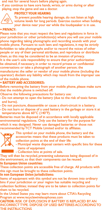 and rest for several hours before playing again.-  If you continue to have sore hands, wrists, or arms during or after playing, stop the game and see a doctor.  To prevent possible hearing damage, do not listen at high volume levels for long periods. Exercise caution when holding your device near your ear while the loudspeaker is in use.Please note that you must respect the laws and regulations in force in your jurisdiction or other jurisdiction(s) where you will use your mobile phone regarding taking photographs and recording sounds with your mobile phone. Pursuant to such laws and regulations, it may be strictly forbidden to take photographs and/or to record the voices of other people or any of their personal attributes, and reproduce or distribute them, as this may be considered to be an invasion of privacy.  It is the user’s sole responsibility to ensure that prior authorization be obtained, if necessary, in order to record private or condential conversations or take a photograph of another person; the manufacturer, the seller or vendor of your mobile phone (including the operator) disclaim any liability which may result from the improper use of the mobile phone.Before removing the battery from your mobile phone, please make sure that the mobile phone is switched off. Observe the following precautions for battery use: - Do not attempt to open the battery (due to the risk of toxic fumes and burns). - Do not puncture, disassemble or cause a short-circuit in a battery, - Do not burn or dispose of a used battery in the garbage or store it at temperatures above 60°C (140°F). Batteries must be disposed of in accordance with locally applicable environmental regulations. Only use the battery for the purpose for which it was designed. Never use damaged batteries or those not recommended by TCT Mobile Limited and/or its afliates. This symbol on your mobile phone, the battery and the accessories means that these products must be taken to collection points at the end of their life:-  Municipal waste disposal centers with specic bins for these items of equipment- Collection bins at points of sale.They will then be recycled, preventing substances being disposed of in the environment, so that their components can be reused.These collection points are accessible free of charge. All products with this sign must be brought to these collection points.Items of equipment with this symbol are not be thrown into ordinary bins if your jurisdiction or your region has suitable recycling and collection facilities; instead they are to be taken to collection points for them to be recycled.In the United States you may learn more about CTIA’s Recycling Program at www.recyclewirelessphones.comRISK OF EXPLOSION IF BATTERY IS REPLACED BY AN INCORRECT TYPE. DISPOSE OF USED BATTERIES ACCORDING TO THE INSTRUCTIONS