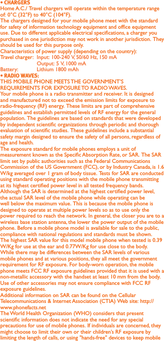 Home A.C./ Travel chargers will operate within the temperature range of: 0°C (32°F) to 40°C (104°F).The chargers designed for your mobile phone meet with the standard for safety of information technology equipment and ofce equipment use. Due to different applicable electrical specications, a charger you purchased in one jurisdiction may not work in another jurisdiction. They should be used for this purpose only.Characteristics of power supply (depending on the country):Travel charger:  Input: 100-240 V, 50/60 Hz, 150 mA  Output: 5 V, 1000 mA Battery:  Lithium 1800 mAhTHIS MOBILE PHONE MEETS THE GOVERNMENT’S REQUIREMENTS FOR EXPOSURE TO RADIO WAVES.Your mobile phone is a radio transmitter and receiver. It is designed and manufactured not to exceed the emission limits for exposure to radio-frequency (RF) energy. These limits are part of comprehensive guidelines and establish permitted levels of RF energy for the general population. The guidelines are based on standards that were developed by independent scientic organizations through periodic and thorough evaluation of scientic studies. These guidelines include a substantial safety margin designed to ensure the safety of all persons, regardless of age and health.The exposure standard for mobile phones employs a unit of measurement known as the Specic Absorption Rate, or SAR. The SAR limit set by public authorities such as the Federal Communications Commission of the US Government (FCC), or by Industry Canada, is 1.6 W/kg averaged over 1 gram of body tissue. Tests for SAR are conducted using standard operating positions with the mobile phone transmitting at its highest certied power level in all tested frequency bands.Although the SAR is determined at the highest certied power level, the actual SAR level of the mobile phone while operating can be well below the maximum value. This is because the mobile phone is designed to operate at multiple power levels so as to use only the power required to reach the network. In general, the closer you are to a wireless base station antenna, the lower the power output of the mobile phone. Before a mobile phone model is available for sale to the public, compliance with national regulations and standards must be shown.The highest SAR value for this model mobile phone when tested is 0.39 W/Kg for use at the ear and 0.77W/Kg for use close to the body. While there may be differences between the SAR levels of various mobile phones and at various positions, they all meet the government requirement for RF exposure. For body-worn operation, the mobile phone meets FCC RF exposure guidelines provided that it is used with a non-metallic accessory with the handset at least 10 mm from the body. Use of other accessories may not ensure compliance with FCC RF exposure guidelines.Additional information on SAR can be found on the Cellular Telecommunications &amp; Internet Association (CTIA) Web site: http://www.phonefacts.netThe World Health Organization (WHO) considers that present scientic information does not indicate the need for any special precautions for use of mobile phones. If individuals are concerned, they might choose to limit their own or their children’s RF exposure by limiting the length of calls, or using &quot;hands-free&quot; devices to keep mobile 