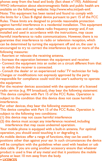 phones away from the head and body. (fact sheet n°193). Additional WHO information about electromagnetic elds and public health are available on the following website: http://www.who.int/peh-emf. Note: This equipment has been tested and found to comply with the limits for a Class B digital device pursuant to part 15 of the FCC Rules. These limits are designed to provide reasonable protection against harmful interference in a residential installation. This equipment generates, uses and can radiate radio frequency energy and, if not installed and used in accordance with the instructions, may cause harmful interference to radio communications. However, there is no guarantee that interference to radio or television reception, which can be determined by turning the equipment off and on, the user is encouraged to try to correct the interference by one or more of the following measures:- Reorient or relocate the receiving antenna.- Increase the separation between the equipment and receiver.- Connect the equipment into an outlet on a circuit different from that to which the receiver is connected.- Consult the dealer or an experienced radio/ TV technician for help.Changes or modications not expressly approved by the party responsible for compliance could void the user’s authority to operate the equipment.For the receiver devices associated with the operation of a licensed radio service (e.g. FM broadcast), they bear the following statement:This device complies with Part 15 of the FCC Rules. Operation is subject to the condition that this device does not cause harmful interference.For other devices, they bear the following statement:This device complies with Part 15 of the FCC Rules. Operation is subject to the following two conditions:(1) this device may not cause harmful interference(2)  this device must accept any interference received, including interference that may cause undesired operation.Your mobile phone is equipped with a built-in antenna. For optimal operation, you should avoid touching it or degrading it.As mobile devices offer a range of functions, they can be used in positions other than against your ear. In such circumstances the device will be compliant with the guidelines when used with headset or usb data cable. If you are using another accessory ensure that whatever product is used is free of any metal and that it positions the mobile phone at least 10 mm away from the body.