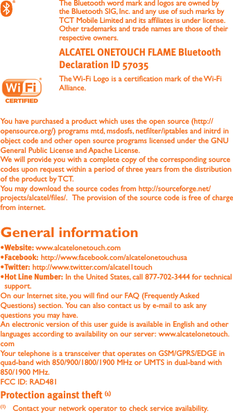  The Bluetooth word mark and logos are owned by the Bluetooth SIG, Inc. and any use of such marks by TCT Mobile Limited and its afliates is under license. Other trademarks and trade names are those of their respective owners.  The Wi-Fi Logo is a certication mark of the Wi-Fi Alliance.You have purchased a product which uses the open source (http://opensource.org/) programs mtd, msdosfs, netlter/iptables and initrd in object code and other open source programs licensed under the GNU General Public License and Apache License. We will provide you with a complete copy of the corresponding source codes upon request within a period of three years from the distribution of the product by TCT. You may download the source codes from http://sourceforge.net/projects/alcatel/les/.  The provision of the source code is free of charge from internet. General information www.alcatelonetouch.com http://www.facebook.com/alcatelonetouchusa http://www.twitter.com/alcatel1touch In the United States, call 877-702-3444 for technical support.On our Internet site, you will nd our FAQ (Frequently Asked Questions) section. You can also contact us by e-mail to ask any questions you may have. An electronic version of this user guide is available in English and other languages according to availability on our server: www.alcatelonetouch.comYour telephone is a transceiver that operates on GSM/GPRS/EDGE in quad-band with 850/900/1800/1900 MHz or UMTS in dual-band with 850/1900 MHz.FCC ID: RAD481(1)(1)  Contact your network operator to check service availability.