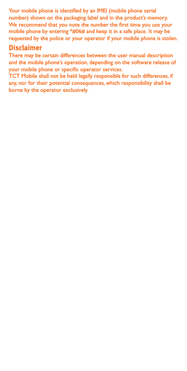 Your mobile phone is identied by an IMEI (mobile phone serial number) shown on the packaging label and in the product’s memory. We recommend that you note the number the rst time you use your mobile phone by entering *#06# and keep it in a safe place. It may be requested by the police or your operator if your mobile phone is stolen. There may be certain differences between the user manual description and the mobile phone’s operation, depending on the software release of your mobile phone or specic operator services.TCT Mobile shall not be held legally responsible for such differences, if any, nor for their potential consequences, which responsibility shall be borne by the operator exclusively.