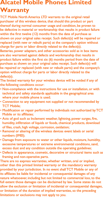 Alcatel Mobile Phones Limited Warranty TCT Mobile North America LTD warrants to the original retail purchaser of this wireless device, that should this product or part thereof during normal consumer usage and condition, be proven to be defective in material or workmanship that results in product failure within the rst twelve (12) months from the date of purchase as shown on your original sales receipt. Such defect(s) will be repaired or  replaced (with new or rebuilt parts) at the company’s option without charge for parts or labor directly related to the defect(s).Batteries, power adapters, and other accessories sold as in box items are also warranted against defects and workmanship that results in product failure within the rst six (6) months period from the date of purchase as shown on your original sales receipt. Such defect(s) will be repaired or replaced (with new or rebuilt parts) and the company’s option without charge for parts or labor directly related to the defect(s).The limited warranty for your wireless device will be voided if any of the following conditions occur:technical and safety standards applicable in the geographical area where your mobile phone is used;TCT Mobile;Mobile or its afliates;humidity, inltration of liquids or foods, chemical products, download of les, crash, high voltage, corrosion, oxidation;numbers (IMEI);excessive temperatures or extreme environmental conditions, sand, excess dust and any condition outside the operating guidelines;framing and non-operative parts.There are no express warranties, whether written, oral or implied, other than this printed limited warranty or the mandatory warranty provided by your jurisdiction. In no event shall TCT Mobile or any of its afliates be liable for incidental or consequential damages of any nature whatsoever, including but not limited to commercial loss, to the full extent those damages can be disclaimed by law. Some states do not allow the exclusion or limitation of incidental or consequential damages, or limitation of the duration of implied warranties, so the preceding limitations or exclusions may not apply to you.