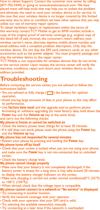 How to obtain Support: Contact the customer care center by calling (877-702-3444) or going to www.alcatelonetouch.com. We have placed many self-help tools that may help you to isolate the problem and eliminate the need to send your wireless device in for service. In the case that your wireless device is no longer covered by this limited warranty due to time or condition we have other options that you may utilize our out of warranty repair options.To obtain hardware repairs or replacement within the terms of this warranty, contact TCT Mobile to get an RMA number, include a copy of the original proof of warranty coverage (e.g. original copy of the dated bill of sale, invoice), the consumer’s return address, your wireless carrier’s name, alternate daytime mobile phone number, and email address with a complete problem description. Only ship the wireless device. Do not ship the SIM card, memory cards, or any other accessories such as the power adapter. You must properly package and ship the wireless device to the repair center. TCT Mobile is not responsible for wireless devices that do not arrive at the service center. Upon receipt, the service center will verify the warranty conditions, repair, and return your wireless device to the address provided.Troubleshooting Before contacting the service center, you are advised to follow the instructions below:You are advised to fully charge (   ) the battery for optimal operation. Avoid storing large amounts of data in your phone as this may affect its performance.Use  and the upgrade tool to perform phone formatting or software upgrading (to reset factory data, hold down the  key and the  key at the same time). and carry out the following checks:Check the battery power level, charge for at least 20 minutes.If it still does not work, please reset the phone using the  key and the  key.Restart your phone by pressing and holding the  key.Check that your screen is locked when you are not using your phone, and make sure the  key is not mis-contacted due to unlocked screen.Check the battery charge level.Make sure that your battery is not completely discharged; if the battery power is empty for a long time, it may take around 20 minutes to display the battery charger indicator on the screen.Make sure charging is carried out under normal conditions(0°C (32°F) to +40°C (104°F)).When abroad, check that the voltage input is compatible.Try connecting in another location.Verify the network coverage with your operator.Check with your operator that your SIM card is valid.Try selecting the available network(s) manually Try connecting at a later time if the network is overloaded.