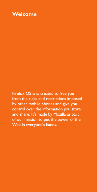 WelcomeFirefox OS was created to free you from the rules and restrictions imposed by other mobile phones and give you control over the information you store and share. It&apos;s made by Mozilla as part of our mission to put the power of the Web in everyone&apos;s hands.