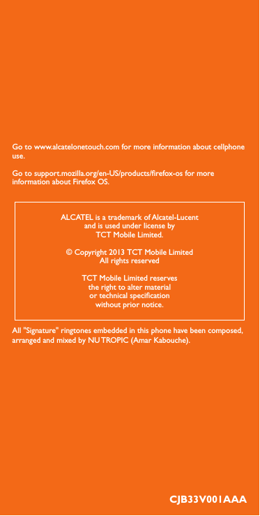 Go to www.alcatelonetouch.com for more information about cellphone use.Go to support.mozilla.org/en-US/products/refox-os for more information about Firefox OS.CJB33V001AAAALCATEL is a trademark of Alcatel-Lucentand is used under license byTCT Mobile Limited.© Copyright 2013 TCT Mobile LimitedAll rights reservedTCT Mobile Limited reservesthe right to alter materialor technical specicationwithout prior notice.All &quot;Signature&quot; ringtones embedded in this phone have been composed, arranged and mixed by NU TROPIC (Amar Kabouche).