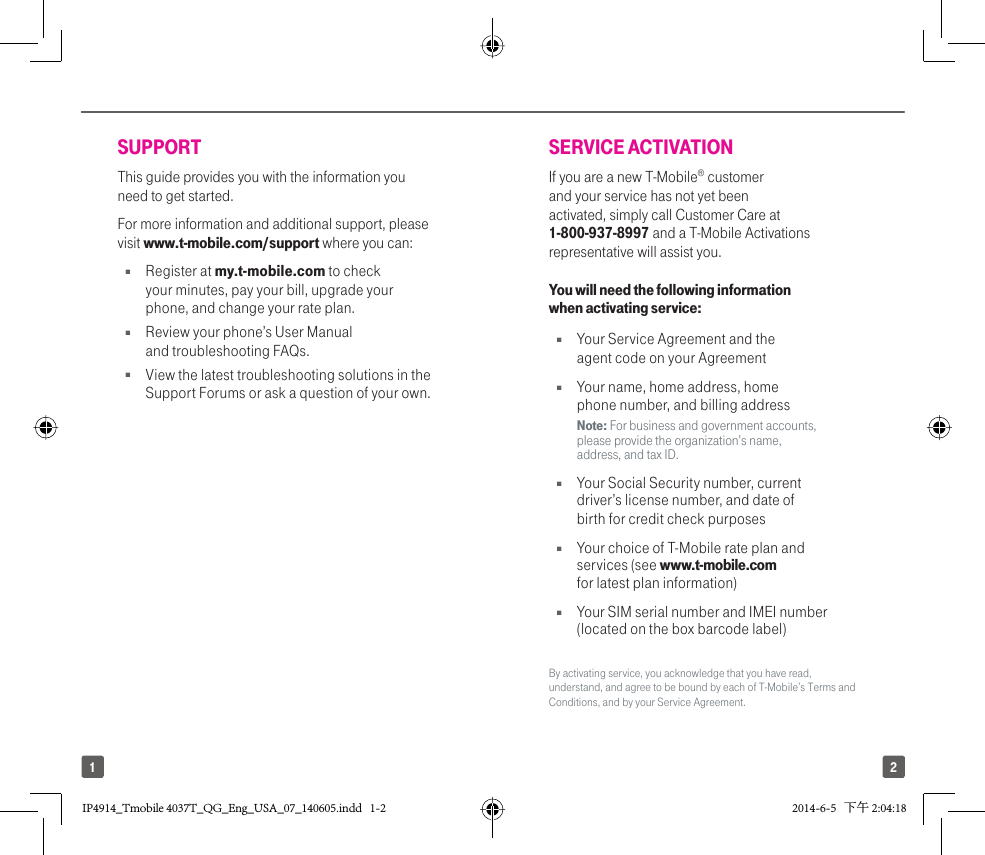 21SUPPORTThis guide provides you with the information you need to get started. For more information and additional support, please visit www.t-mobile.com/support where you can:Q Register at my.t-mobile.com to check your minutes, pay your bill, upgrade your phone, and change your rate plan.Q  Review your phone’s User Manual and troubleshooting FAQs.  Q  View the latest troubleshooting solutions in the Support Forums or ask a question of your own.SERVICE ACTIVATIONIf you are a new T-Mobile® customer and your service has not yet been activated, simply call Customer Care at 1-800-937-8997 and a T-Mobile Activations representative will assist you. You will need the following information when activating service:Q  Your Service Agreement and the agent code on your AgreementQ  Your name, home address, home phone number, and billing addressNote: For business and government accounts, please provide the organization’s name, address, and tax ID.Q  Your Social Security number, current driver’s license number, and date of birth for credit check purposesQ  Your choice of T-Mobile rate plan and services (see www.t-mobile.com for latest plan information)Q  Your SIM serial number and IMEI number (located on the box barcode label)By activating service, you acknowledge that you have read, understand, and agree to be bound by each of T-Mobile’s Terms and Conditions, and by your Service Agreement.IP4914_Tmobile 4037T_QG_Eng_USA_07_140605.indd   1-2IP4914_Tmobile 4037T_QG_Eng_USA_07_140605.indd   1-2 2014-6-5   下午 2:04:182014-6-5   下午 2:04:18