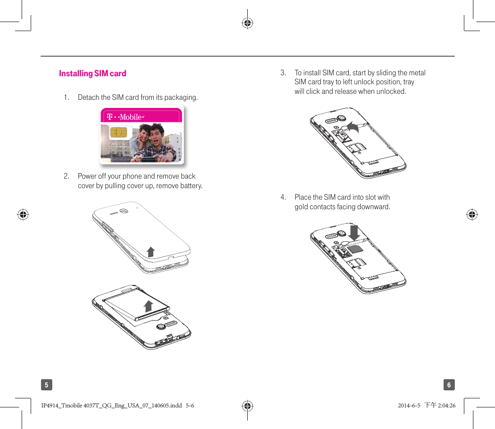 65Installing SIM card1.   Detach the SIM card from its packaging. 2.   Power off your phone and remove back cover by pulling cover up, remove battery.3.  To install SIM card, start by sliding the metal SIM card tray to left unlock position, tray will click and release when unlocked.4.  Place the SIM card into slot with gold contacts facing downward.IP4914_Tmobile 4037T_QG_Eng_USA_07_140605.indd   5-6IP4914_Tmobile 4037T_QG_Eng_USA_07_140605.indd   5-6 2014-6-5   下午 2:04:262014-6-5   下午 2:04:26