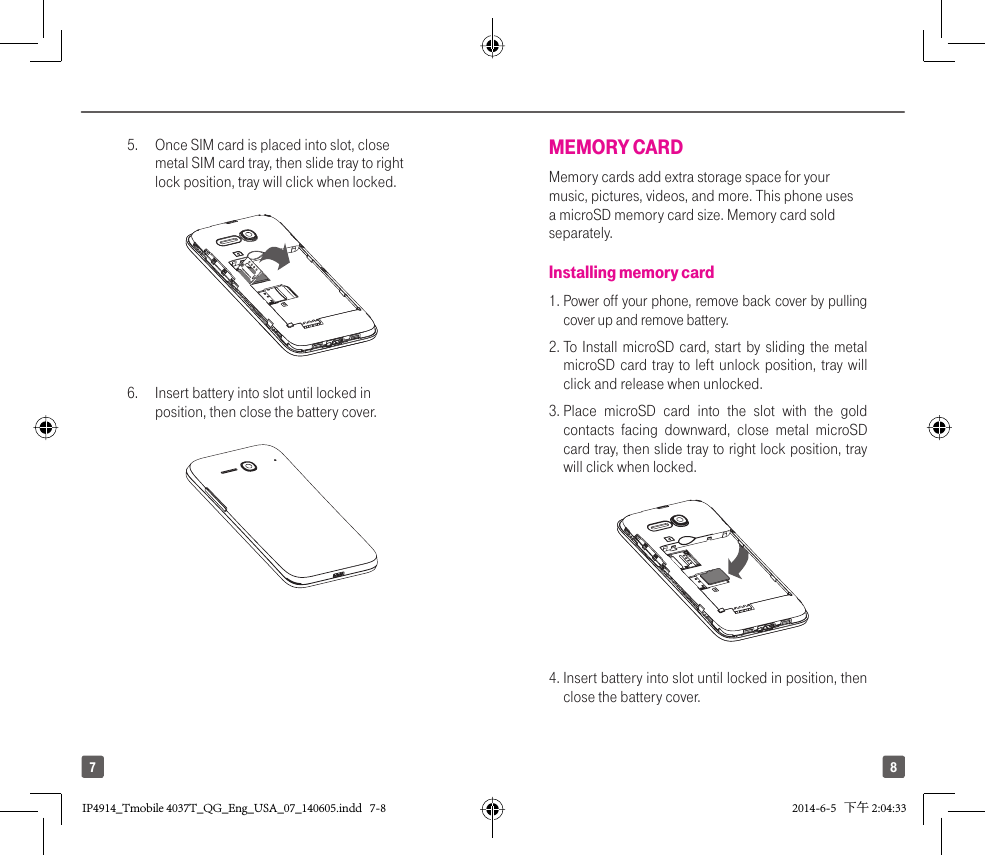 875.  Once SIM card is placed into slot, close metal SIM card tray, then slide tray to right lock position, tray will click when locked.6.  Insert battery into slot until locked in position, then close the battery cover.MEMORY CARDMemory cards add extra storage space for your music, pictures, videos, and more. This phone uses a microSD memory card size. Memory card sold separately.Installing memory card1.  Power off your phone, remove back cover by pulling cover up and remove battery.2.  To Install microSD card, start by sliding the metal microSD card tray to left unlock position, tray will click and release when unlocked. 3.  Place microSD card into the slot with the gold contacts facing downward, close metal microSD card tray, then slide tray to right lock position, tray will click when locked.4.  Insert battery into slot until locked in position, then close the battery cover.IP4914_Tmobile 4037T_QG_Eng_USA_07_140605.indd   7-8IP4914_Tmobile 4037T_QG_Eng_USA_07_140605.indd   7-8 2014-6-5   下午 2:04:332014-6-5   下午 2:04:33