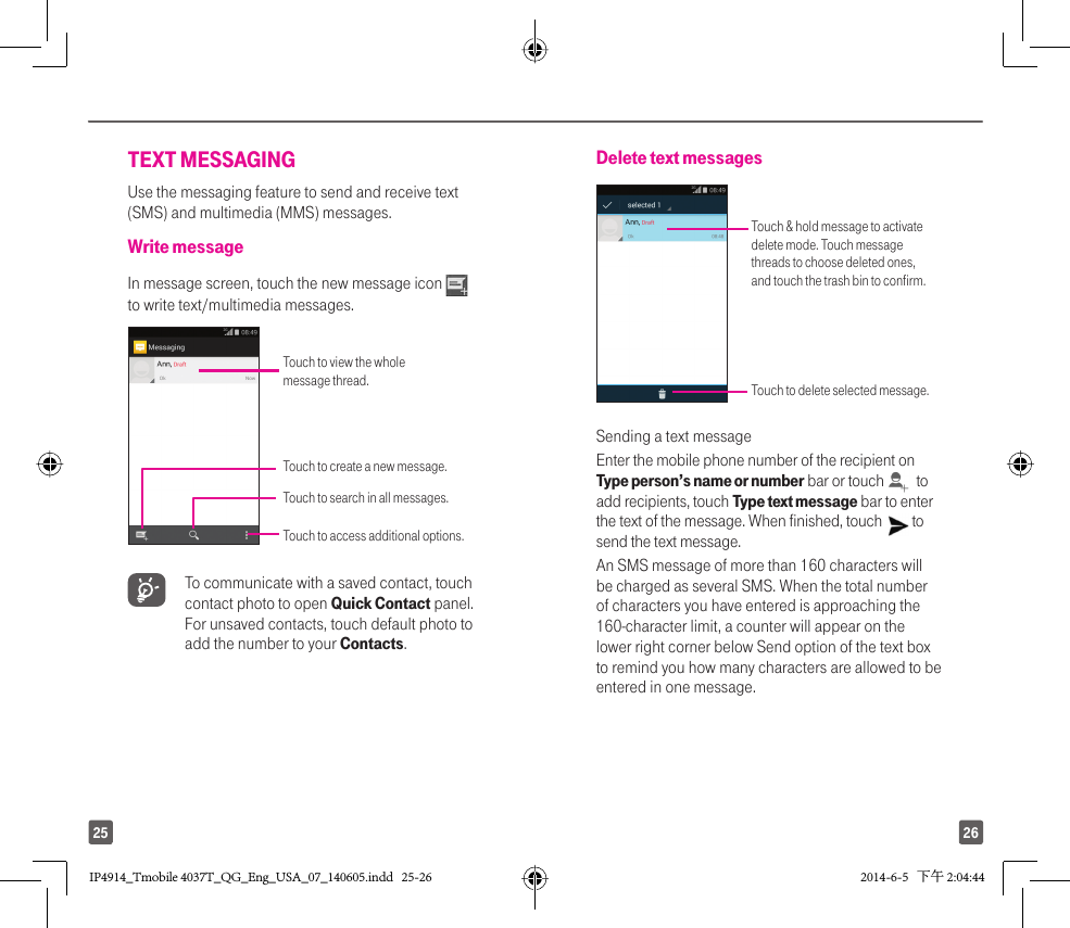 2625TEXT MESSAGINGUse the messaging feature to send and receive text (SMS) and multimedia (MMS) messages.Write messageIn message screen, touch the new message icon   to write text/multimedia messages.Touch to view the whole message thread.Touch to access additional options.Touch to create a new message.Touch to search in all messages. To communicate with a saved contact, touch contact photo to open Quick Contact panel. For unsaved contacts, touch default photo to add the number to your Contacts.Delete text messages Touch &amp; hold message to activate delete mode. Touch message threads to choose deleted ones, and touch the trash bin to confirm.Touch to delete selected message.Sending a text messageEnter the mobile phone number of the recipient on Type person’s name or number bar or touch    to add recipients, touch Type text message bar to enter the text of the message. When finished, touch   to send the text message. An SMS message of more than 160 characters will be charged as several SMS. When the total number of characters you have entered is approaching the 160-character limit, a counter will appear on the lower right corner below Send option of the text box to remind you how many characters are allowed to be entered in one message.IP4914_Tmobile 4037T_QG_Eng_USA_07_140605.indd   25-26IP4914_Tmobile 4037T_QG_Eng_USA_07_140605.indd   25-26 2014-6-5   下午 2:04:442014-6-5   下午 2:04:44