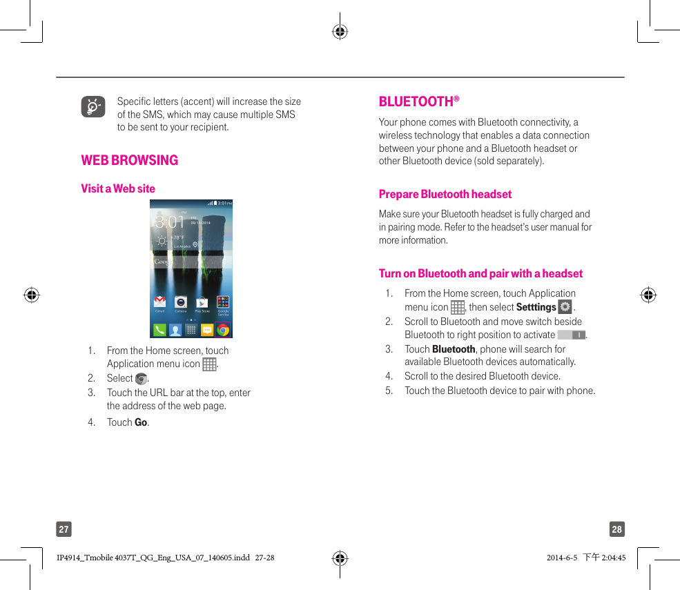 2827 Specific letters (accent) will increase the size of the SMS, which may cause multiple SMS to be sent to your recipient.WEB BROWSINGVisit a Web site1.  From the Home screen, touch Application menu icon  . 2. Select  . 3.  Touch the URL bar at the top, enter the address of the web page. 4. Touch Go.BLUETOOTH® Your phone comes with Bluetooth connectivity, a wireless technology that enables a data connection between your phone and a Bluetooth headset or other Bluetooth device (sold separately).Prepare Bluetooth headsetMake sure your Bluetooth headset is fully charged and in pairing mode. Refer to the headset’s user manual for more information.Turn on Bluetooth and pair with a headset1.  From the Home screen, touch Application menu icon  , then select Setttings   . 2.  Scroll to Bluetooth and move switch beside Bluetooth to right position to activate  .3. Touch Bluetooth, phone will search for available Bluetooth devices automatically. 4.  Scroll to the desired Bluetooth device.5.   Touch the Bluetooth device to pair with phone.IP4914_Tmobile 4037T_QG_Eng_USA_07_140605.indd   27-28IP4914_Tmobile 4037T_QG_Eng_USA_07_140605.indd   27-28 2014-6-5   下午 2:04:452014-6-5   下午 2:04:45