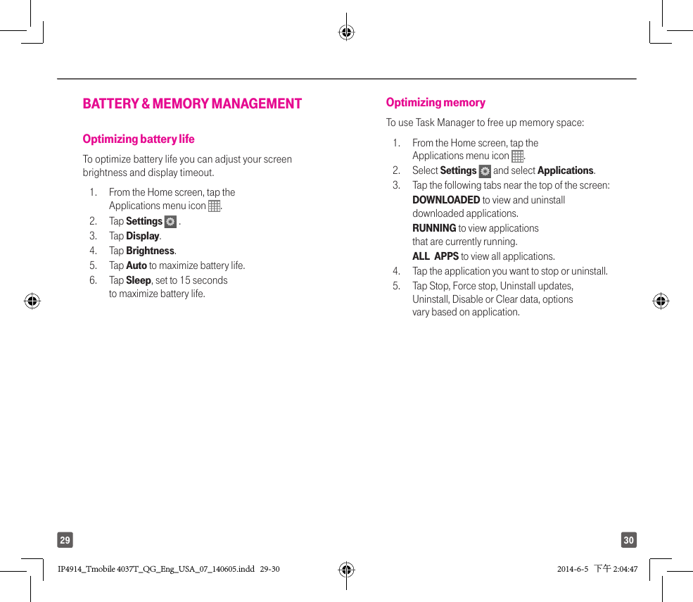 3029BATTERY &amp; MEMORY MANAGEMENT Optimizing battery life To optimize battery life you can adjust your screen brightness and display timeout. 1.  From the Home screen, tap the Applications menu icon  . 2. Tap Settings   .3. Tap Display. 4. Tap Brightness. 5. Tap Auto to maximize battery life.6. Tap Sleep, set to 15 seconds to maximize battery life.Optimizing memory To use Task Manager to free up memory space: 1.  From the Home screen, tap the Applications menu icon  . 2. Select Settings  and select Applications.3.  Tap the following tabs near the top of the screen:  DOWNLOADED to view and uninstall downloaded applications.  RUNNING to view applications that are currently running.  ALL  APPS to view all applications. 4.  Tap the application you want to stop or uninstall. 5.  Tap Stop, Force stop, Uninstall updates, Uninstall, Disable or Clear data, options vary based on application.IP4914_Tmobile 4037T_QG_Eng_USA_07_140605.indd   29-30IP4914_Tmobile 4037T_QG_Eng_USA_07_140605.indd   29-30 2014-6-5   下午 2:04:472014-6-5   下午 2:04:47