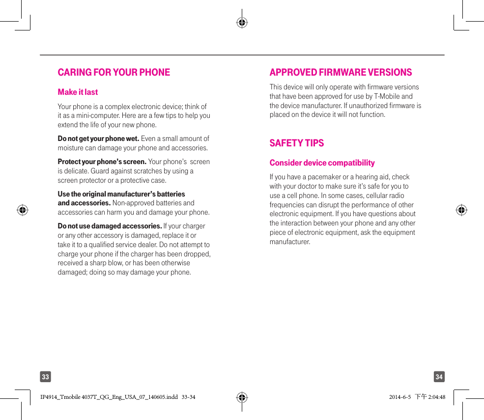 3433CARING FOR YOUR PHONEMake it lastYour phone is a complex electronic device; think of it as a mini-computer. Here are a few tips to help you extend the life of your new phone.Do not get your phone wet. Even a small amount of moisture can damage your phone and accessories. Protect your phone’s screen. Your phone’s  screen is delicate. Guard against scratches by using a screen protector or a protective case.Use the original manufacturer’s batteries and accessories. Non-approved batteries and accessories can harm you and damage your phone.Do not use damaged accessories. If your charger or any other accessory is damaged, replace it or take it to a qualified service dealer. Do not attempt to charge your phone if the charger has been dropped, received a sharp blow, or has been otherwise damaged; doing so may damage your phone.APPROVED FIRMWARE VERSIONSThis device will only operate with firmware versions that have been approved for use by T-Mobile and the device manufacturer. If unauthorized firmware is placed on the device it will not function.SAFETY TIPSConsider device compatibilityIf you have a pacemaker or a hearing aid, check with your doctor to make sure it’s safe for you to use a cell phone. In some cases, cellular radio frequencies can disrupt the performance of other electronic equipment. If you have questions about the interaction between your phone and any other piece of electronic equipment, ask the equipment manufacturer.IP4914_Tmobile 4037T_QG_Eng_USA_07_140605.indd   33-34IP4914_Tmobile 4037T_QG_Eng_USA_07_140605.indd   33-34 2014-6-5   下午 2:04:482014-6-5   下午 2:04:48