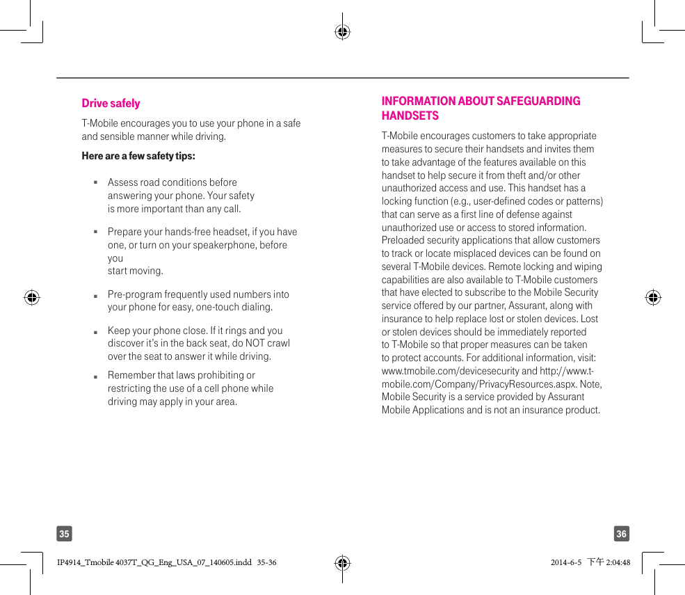 3635Drive safelyT-Mobile encourages you to use your phone in a safe and sensible manner while driving. Here are a few safety tips:Q  Assess road conditions before answering your phone. Your safety is more important than any call.Q  Prepare your hands-free headset, if you have one, or turn on your speakerphone, before you start moving.Q  Pre-program frequently used numbers into your phone for easy, one-touch dialing.Q  Keep your phone close. If it rings and you discover it’s in the back seat, do NOT crawl over the seat to answer it while driving.Q  Remember that laws prohibiting or restricting the use of a cell phone while driving may apply in your area.INFORMATION ABOUT SAFEGUARDING HANDSETST-Mobile encourages customers to take appropriate measures to secure their handsets and invites them to take advantage of the features available on this handset to help secure it from theft and/or other unauthorized access and use. This handset has a locking function (e.g., user-defined codes or patterns) that can serve as a first line of defense against unauthorized use or access to stored information. Preloaded security applications that allow customers to track or locate misplaced devices can be found on several T-Mobile devices. Remote locking and wiping capabilities are also available to T-Mobile customers that have elected to subscribe to the Mobile Security service offered by our partner, Assurant, along with insurance to help replace lost or stolen devices. Lost or stolen devices should be immediately reported to T-Mobile so that proper measures can be taken to protect accounts. For additional information, visit: www.tmobile.com/devicesecurity and http://www.t-mobile.com/Company/PrivacyResources.aspx. Note, Mobile Security is a service provided by Assurant Mobile Applications and is not an insurance product.IP4914_Tmobile 4037T_QG_Eng_USA_07_140605.indd   35-36IP4914_Tmobile 4037T_QG_Eng_USA_07_140605.indd   35-36 2014-6-5   下午 2:04:482014-6-5   下午 2:04:48