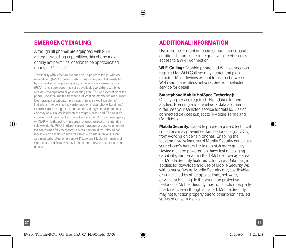 3837EMERGENCY DIALINGAlthough all phones are equipped with 9-1-1 emergency calling capabilities, this phone may or may not permit its location to be approximated during a 9-1-1 call.**Availability of this feature depends on upgrades to the (a) wireless network and (b) 9-1-1 calling system that are required to be installed by the local 9-1-1 response agency or public safety answering point (PSAP); these upgrades may not be available everywhere within our wireless coverage area or your roaming area. This approximation of the phone’s location and the transmittal of location information are subject to emergency situations, transmission limits, network problems/limitations, interconnecting carrier problems, your phone, buildings/tunnels, signal strength and atmospheric/topographical conditions, and may be curtailed, interrupted, dropped, or refused. The phone’s approximate location is transmitted to the local 9-1-1 response agency or PSAP while the call is in progress; this approximation is intended solely to aid the PSAP in dispatching emergency assistance or to limit the search area for emergency services personnel. You should not rely solely on a mobile phone for essential communications (such as a medical or other emergency). Please see T-Mobile’s Terms and Conditions, and Privacy Policy for additional service restrictions and details.ADDITIONAL INFORMATIONUse of some content or features may incur separate, additional charges, require qualifying service and/or access to a Wi-Fi connection.Wi-Fi Calling: Capable phone and Wi-Fi connection required for Wi-Fi Calling; may decrement plan minutes. Most devices will not transition between Wi-Fi and the wireless network. See your selected service for details.  Smartphone Mobile HotSpot (Tethering):  Qualifying service required.  Plan data allotment applies. Roaming and on-network data allotments differ; see your selected service for details.  Use of connected devices subject to T-Mobile Terms and Conditions. Mobile Security: Capable phone required; technical limitations may prevent certain features (e.g., LOCK) from working on certain phones. Enabling the location history features of Mobile Security can cause your phone’s battery life to diminish more quickly. Device must be powered on, have text messaging capability, and be within the T-Mobile coverage area for Mobile Security features to function. Data usage applies for download and use of Mobile Security. As with other software, Mobile Security may be disabled or uninstalled by other applications, software, devices or hacking. In this event the protective features of Mobile Security may not function properly. In addition, even though installed, Mobile Security may not function properly due to other prior installed software on your device.IP4914_Tmobile 4037T_QG_Eng_USA_07_140605.indd   37-38IP4914_Tmobile 4037T_QG_Eng_USA_07_140605.indd   37-38 2014-6-5   下午 2:04:482014-6-5   下午 2:04:48