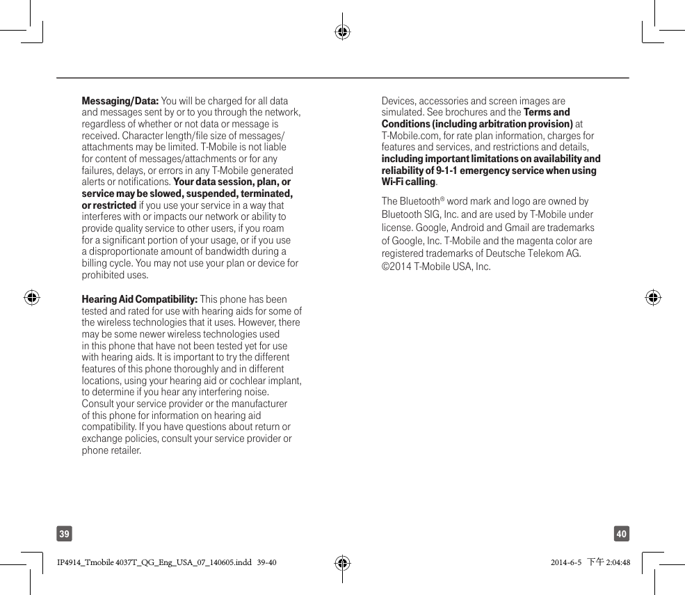4039Messaging/Data: You will be charged for all data and messages sent by or to you through the network, regardless of whether or not data or message is received. Character length/file size of messages/attachments may be limited. T-Mobile is not liable for content of messages/attachments or for any failures, delays, or errors in any T-Mobile generated alerts or notifications. Your data session, plan, or service may be slowed, suspended, terminated, or restricted if you use your service in a way that interferes with or impacts our network or ability to provide quality service to other users, if you roam for a significant portion of your usage, or if you use a disproportionate amount of bandwidth during a billing cycle. You may not use your plan or device for prohibited uses. Hearing Aid Compatibility: This phone has been tested and rated for use with hearing aids for some of the wireless technologies that it uses. However, there may be some newer wireless technologies used in this phone that have not been tested yet for use with hearing aids. It is important to try the different features of this phone thoroughly and in different locations, using your hearing aid or cochlear implant, to determine if you hear any interfering noise. Consult your service provider or the manufacturer of this phone for information on hearing aid compatibility. If you have questions about return or exchange policies, consult your service provider or phone retailer.Devices, accessories and screen images are simulated. See brochures and the Terms and Conditions (including arbitration provision) at T-Mobile.com, for rate plan information, charges for features and services, and restrictions and details, including important limitations on availability and reliability of 9-1-1 emergency service when using Wi-Fi calling. The Bluetooth® word mark and logo are owned by Bluetooth SIG, Inc. and are used by T-Mobile under license. Google, Android and Gmail are trademarks of Google, Inc. T-Mobile and the magenta color are registered trademarks of Deutsche Telekom AG. ©2014 T-Mobile USA, Inc. IP4914_Tmobile 4037T_QG_Eng_USA_07_140605.indd   39-40IP4914_Tmobile 4037T_QG_Eng_USA_07_140605.indd   39-40 2014-6-5   下午 2:04:482014-6-5   下午 2:04:48