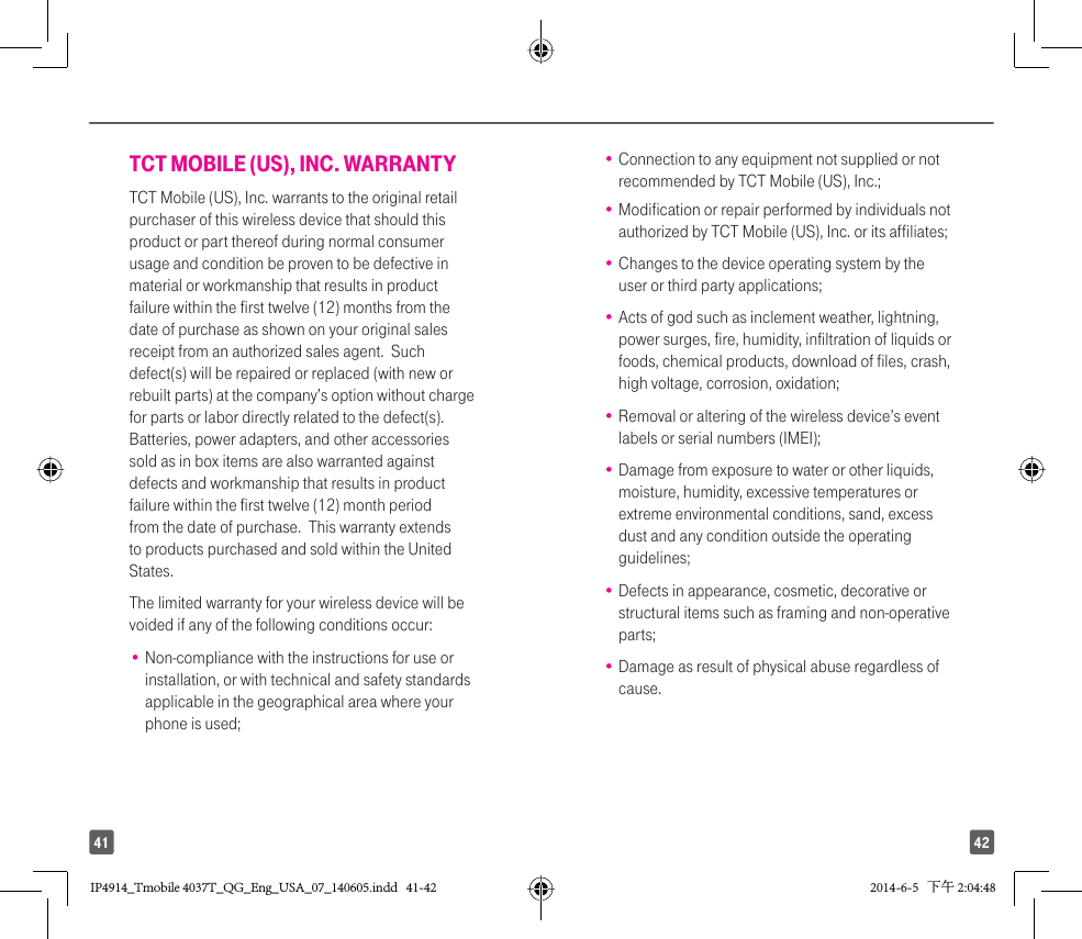 4241TCT MOBILE (US), INC. WARRANTYTCT Mobile (US), Inc. warrants to the original retail purchaser of this wireless device that should this product or part thereof during normal consumer usage and condition be proven to be defective in material or workmanship that results in product failure within the first twelve (12) months from the date of purchase as shown on your original sales receipt from an authorized sales agent.  Such defect(s) will be repaired or replaced (with new or rebuilt parts) at the company’s option without charge for parts or labor directly related to the defect(s). Batteries, power adapters, and other accessories sold as in box items are also warranted against defects and workmanship that results in product failure within the first twelve (12) month period from the date of purchase.  This warranty extends to products purchased and sold within the United States. The limited warranty for your wireless device will be voided if any of the following conditions occur: •  Non-compliance with the instructions for use or installation, or with technical and safety standards applicable in the geographical area where your phone is used;•  Connection to any equipment not supplied or not recommended by TCT Mobile (US), Inc.;•  Modification or repair performed by individuals not authorized by TCT Mobile (US), Inc. or its affiliates; •  Changes to the device operating system by the user or third party applications;•  Acts of god such as inclement weather, lightning, power surges, fire, humidity, infiltration of liquids or foods, chemical products, download of files, crash, high voltage, corrosion, oxidation;•  Removal or altering of the wireless device’s event labels or serial numbers (IMEI);•  Damage from exposure to water or other liquids, moisture, humidity, excessive temperatures or extreme environmental conditions, sand, excess dust and any condition outside the operating guidelines;•  Defects in appearance, cosmetic, decorative or structural items such as framing and non-operative parts;•  Damage as result of physical abuse regardless of cause.IP4914_Tmobile 4037T_QG_Eng_USA_07_140605.indd   41-42IP4914_Tmobile 4037T_QG_Eng_USA_07_140605.indd   41-42 2014-6-5   下午 2:04:482014-6-5   下午 2:04:48