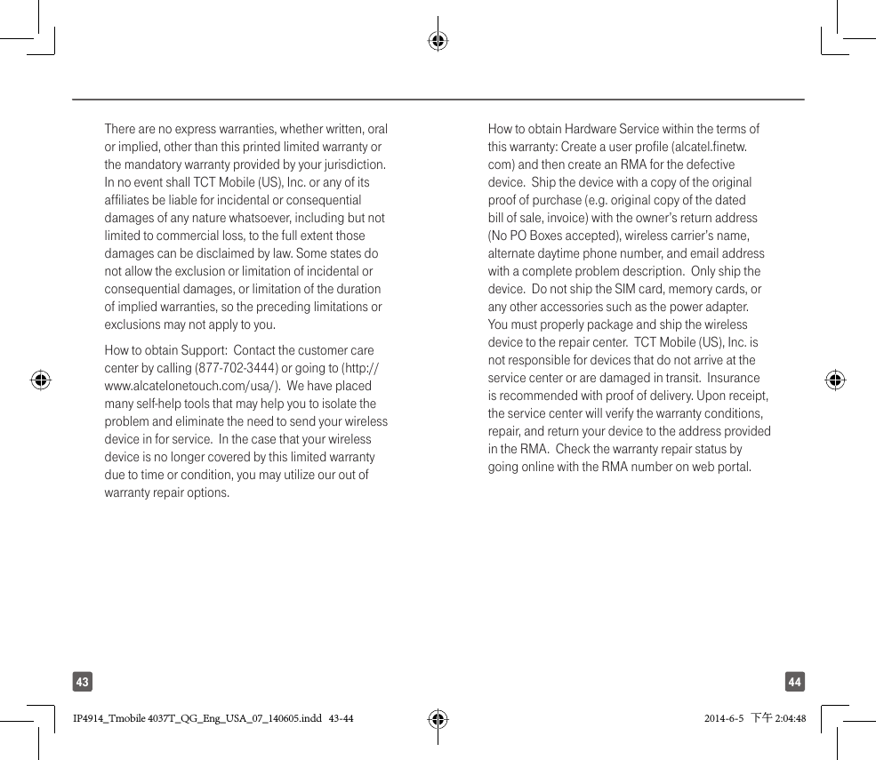4443There are no express warranties, whether written, oral or implied, other than this printed limited warranty or the mandatory warranty provided by your jurisdiction. In no event shall TCT Mobile (US), Inc. or any of its affiliates be liable for incidental or consequential damages of any nature whatsoever, including but not limited to commercial loss, to the full extent those damages can be disclaimed by law. Some states do not allow the exclusion or limitation of incidental or consequential damages, or limitation of the duration of implied warranties, so the preceding limitations or exclusions may not apply to you.How to obtain Support:  Contact the customer care center by calling (877-702-3444) or going to (http://www.alcatelonetouch.com/usa/).  We have placed many self-help tools that may help you to isolate the problem and eliminate the need to send your wireless device in for service.  In the case that your wireless device is no longer covered by this limited warranty due to time or condition, you may utilize our out of warranty repair options. How to obtain Hardware Service within the terms of this warranty: Create a user profile (alcatel.finetw.com) and then create an RMA for the defective device.  Ship the device with a copy of the original proof of purchase (e.g. original copy of the dated bill of sale, invoice) with the owner’s return address (No PO Boxes accepted), wireless carrier’s name, alternate daytime phone number, and email address with a complete problem description.  Only ship the device.  Do not ship the SIM card, memory cards, or any other accessories such as the power adapter.  You must properly package and ship the wireless device to the repair center.  TCT Mobile (US), Inc. is not responsible for devices that do not arrive at the service center or are damaged in transit.  Insurance is recommended with proof of delivery. Upon receipt, the service center will verify the warranty conditions, repair, and return your device to the address provided in the RMA.  Check the warranty repair status by going online with the RMA number on web portal.IP4914_Tmobile 4037T_QG_Eng_USA_07_140605.indd   43-44IP4914_Tmobile 4037T_QG_Eng_USA_07_140605.indd   43-44 2014-6-5   下午 2:04:482014-6-5   下午 2:04:48