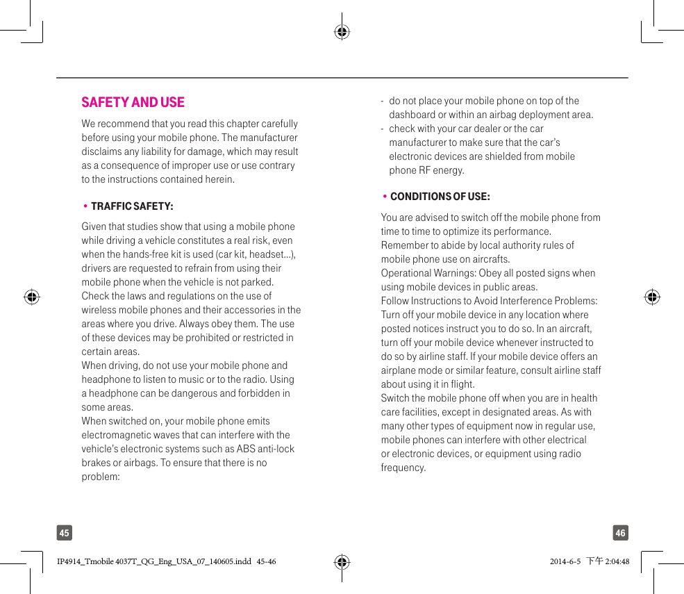 4645SAFETY AND USEWe recommend that you read this chapter carefully before using your mobile phone. The manufacturer disclaims any liability for damage, which may result as a consequence of improper use or use contrary to the instructions contained herein.• TRAFFIC SAFETY:Given that studies show that using a mobile phone while driving a vehicle constitutes a real risk, even when the hands-free kit is used (car kit, headset...), drivers are requested to refrain from using their mobile phone when the vehicle is not parked. Check the laws and regulations on the use of wireless mobile phones and their accessories in the areas where you drive. Always obey them. The use of these devices may be prohibited or restricted in certain areas.When driving, do not use your mobile phone and headphone to listen to music or to the radio. Using a headphone can be dangerous and forbidden in some areas.When switched on, your mobile phone emits electromagnetic waves that can interfere with the vehicle’s electronic systems such as ABS anti-lock brakes or airbags. To ensure that there is no problem:-   do not place your mobile phone on top of the dashboard or within an airbag deployment area.-   check with your car dealer or the car manufacturer to make sure that the car’s electronic devices are shielded from mobile phone RF energy.• CONDITIONS OF USE:You are advised to switch off the mobile phone from time to time to optimize its performance.Remember to abide by local authority rules of mobile phone use on aircrafts.Operational Warnings: Obey all posted signs when using mobile devices in public areas. Follow Instructions to Avoid Interference Problems: Turn off your mobile device in any location where posted notices instruct you to do so. In an aircraft, turn off your mobile device whenever instructed to do so by airline staff. If your mobile device offers an airplane mode or similar feature, consult airline staff about using it in flight.Switch the mobile phone off when you are in health care facilities, except in designated areas. As with many other types of equipment now in regular use, mobile phones can interfere with other electrical or electronic devices, or equipment using radio frequency.IP4914_Tmobile 4037T_QG_Eng_USA_07_140605.indd   45-46IP4914_Tmobile 4037T_QG_Eng_USA_07_140605.indd   45-46 2014-6-5   下午 2:04:482014-6-5   下午 2:04:48