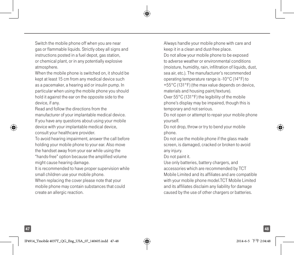 4847Switch the mobile phone off when you are near gas or flammable liquids. Strictly obey all signs and instructions posted in a fuel depot, gas station, or chemical plant, or in any potentially explosive atmosphere.When the mobile phone is switched on, it should be kept at least 15 cm from any medical device such as a pacemaker, a hearing aid or insulin pump. In particular when using the mobile phone you should hold it against the ear on the opposite side to the device, if any. Read and follow the directions from the manufacturer of your implantable medical device. If you have any questions about using your mobile device with your implantable medical device, consult your healthcare provider.To avoid hearing impairment, answer the call before holding your mobile phone to your ear. Also move the handset away from your ear while using the “hands-free” option because the amplified volume might cause hearing damage.It is recommended to have proper supervision while small children use your mobile phone.When replacing the cover please note that your mobile phone may contain substances that could create an allergic reaction.Always handle your mobile phone with care and keep it in a clean and dust-free place.Do not allow your mobile phone to be exposed to adverse weather or environmental conditions (moisture, humidity, rain, infiltration of liquids, dust, sea air, etc.). The manufacturer’s recommended operating temperature range is -10°C (14°F) to +55°C (131°F) (the max value depends on device, materials and housing paint/texture).Over 55°C (131°F) the legibility of the mobile phone’s display may be impaired, though this is temporary and not serious. Do not open or attempt to repair your mobile phone yourself.Do not drop, throw or try to bend your mobile phone.Do not use the mobile phone if the glass made screen, is damaged, cracked or broken to avoid any injury.Do not paint it.Use only batteries, battery chargers, and accessories which are recommended by TCT Mobile Limited and its affiliates and are compatible with your mobile phone model.TCT Mobile Limited and its affiliates disclaim any liability for damage caused by the use of other chargers or batteries.IP4914_Tmobile 4037T_QG_Eng_USA_07_140605.indd   47-48IP4914_Tmobile 4037T_QG_Eng_USA_07_140605.indd   47-48 2014-6-5   下午 2:04:482014-6-5   下午 2:04:48