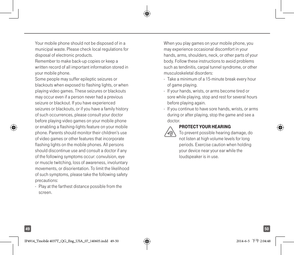 5049Your mobile phone should not be disposed of in a municipal waste. Please check local regulations for disposal of electronic products.Remember to make back-up copies or keep a written record of all important information stored in your mobile phone.Some people may suffer epileptic seizures or blackouts when exposed to flashing lights, or when playing video games. These seizures or blackouts may occur even if a person never had a previous seizure or blackout. If you have experienced seizures or blackouts, or if you have a family history of such occurrences, please consult your doctor before playing video games on your mobile phone or enabling a flashing-lights feature on your mobile phone. Parents should monitor their children’s use of video games or other features that incorporate flashing lights on the mobile phones. All persons should discontinue use and consult a doctor if any of the following symptoms occur: convulsion, eye or muscle twitching, loss of awareness, involuntary movements, or disorientation. To limit the likelihood of such symptoms, please take the following safety precautions:-  Play at the farthest distance possible from the screen.When you play games on your mobile phone, you may experience occasional discomfort in your hands, arms, shoulders, neck, or other parts of your body. Follow these instructions to avoid problems such as tendinitis, carpal tunnel syndrome, or other musculoskeletal disorders:-  Take a minimum of a 15-minute break every hour of game playing.-   If your hands, wrists, or arms become tired or sore while playing, stop and rest for several hours before playing again.-   If you continue to have sore hands, wrists, or arms during or after playing, stop the game and see a doctor.PROTECT YOUR HEARING To prevent possible hearing damage, do not listen at high volume levels for long periods. Exercise caution when holding your device near your ear while the loudspeaker is in use. IP4914_Tmobile 4037T_QG_Eng_USA_07_140605.indd   49-50IP4914_Tmobile 4037T_QG_Eng_USA_07_140605.indd   49-50 2014-6-5   下午 2:04:482014-6-5   下午 2:04:48