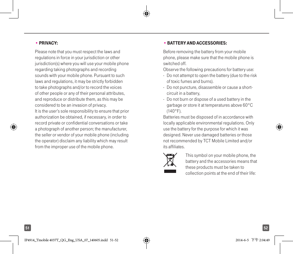 5251• PRIVACY:Please note that you must respect the laws and regulations in force in your jurisdiction or other jurisdiction(s) where you will use your mobile phone regarding taking photographs and recording sounds with your mobile phone. Pursuant to such laws and regulations, it may be strictly forbidden to take photographs and/or to record the voices of other people or any of their personal attributes, and reproduce or distribute them, as this may be considered to be an invasion of privacy.  It is the user’s sole responsibility to ensure that prior authorization be obtained, if necessary, in order to record private or confidential conversations or take a photograph of another person; the manufacturer, the seller or vendor of your mobile phone (including the operator) disclaim any liability which may result from the improper use of the mobile phone.• BATTERY AND ACCESSORIES:Before removing the battery from your mobile phone, please make sure that the mobile phone is switched off. Observe the following precautions for battery use: -  Do not attempt to open the battery (due to the risk of toxic fumes and burns). -  Do not puncture, disassemble or cause a short-circuit in a battery, -  Do not burn or dispose of a used battery in the garbage or store it at temperatures above 60°C (140°F). Batteries must be disposed of in accordance with locally applicable environmental regulations. Only use the battery for the purpose for which it was designed. Never use damaged batteries or those not recommended by TCT Mobile Limited and/or its affiliates.   This symbol on your mobile phone, the battery and the accessories means that these products must be taken to collection points at the end of their life:IP4914_Tmobile 4037T_QG_Eng_USA_07_140605.indd   51-52IP4914_Tmobile 4037T_QG_Eng_USA_07_140605.indd   51-52 2014-6-5   下午 2:04:492014-6-5   下午 2:04:49