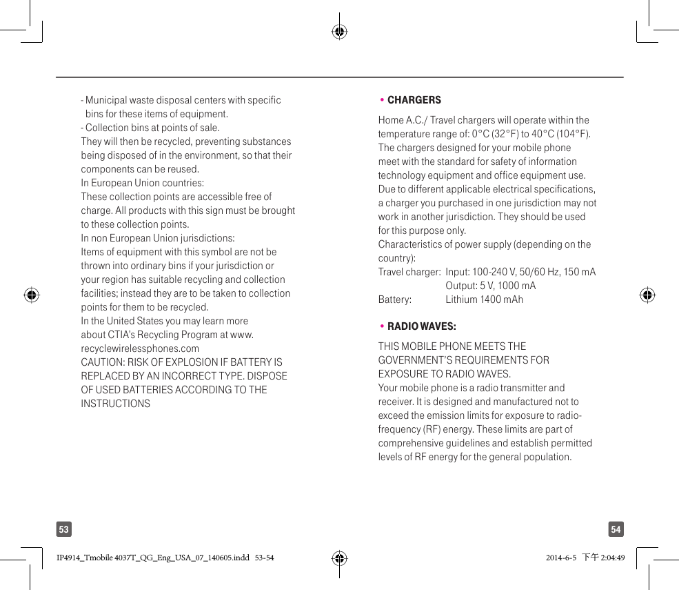 5453-  Municipal waste disposal centers with specific bins for these items of equipment.- Collection bins at points of sale.They will then be recycled, preventing substances being disposed of in the environment, so that their components can be reused.In European Union countries:These collection points are accessible free of charge. All products with this sign must be brought to these collection points.In non European Union jurisdictions:Items of equipment with this symbol are not be thrown into ordinary bins if your jurisdiction or your region has suitable recycling and collection facilities; instead they are to be taken to collection points for them to be recycled.In the United States you may learn more about CTIA’s Recycling Program at www.recyclewirelessphones.comCAUTION: RISK OF EXPLOSION IF BATTERY IS REPLACED BY AN INCORRECT TYPE. DISPOSE OF USED BATTERIES ACCORDING TO THE INSTRUCTIONS• CHARGERSHome A.C./ Travel chargers will operate within the temperature range of: 0°C (32°F) to 40°C (104°F).The chargers designed for your mobile phone meet with the standard for safety of information technology equipment and office equipment use. Due to different applicable electrical specifications, a charger you purchased in one jurisdiction may not work in another jurisdiction. They should be used for this purpose only.Characteristics of power supply (depending on the country):Travel charger:  Input: 100-240 V, 50/60 Hz, 150 mA  Output: 5 V, 1000 mA Battery:  Lithium 1400 mAh• RADIO WAVES:THIS MOBILE PHONE MEETS THE GOVERNMENT’S REQUIREMENTS FOR EXPOSURE TO RADIO WAVES.Your mobile phone is a radio transmitter and receiver. It is designed and manufactured not to exceed the emission limits for exposure to radio-frequency (RF) energy. These limits are part of comprehensive guidelines and establish permitted levels of RF energy for the general population. IP4914_Tmobile 4037T_QG_Eng_USA_07_140605.indd   53-54IP4914_Tmobile 4037T_QG_Eng_USA_07_140605.indd   53-54 2014-6-5   下午 2:04:492014-6-5   下午 2:04:49
