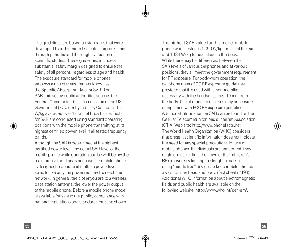 5655The guidelines are based on standards that were developed by independent scientific organizations through periodic and thorough evaluation of scientific studies. These guidelines include a substantial safety margin designed to ensure the safety of all persons, regardless of age and health.The exposure standard for mobile phones employs a unit of measurement known as the Specific Absorption Rate, or SAR. The SAR limit set by public authorities such as the Federal Communications Commission of the US Government (FCC), or by Industry Canada, is 1.6 W/kg averaged over 1 gram of body tissue. Tests for SAR are conducted using standard operating positions with the mobile phone transmitting at its highest certified power level in all tested frequency bands.Although the SAR is determined at the highest certified power level, the actual SAR level of the mobile phone while operating can be well below the maximum value. This is because the mobile phone is designed to operate at multiple power levels so as to use only the power required to reach the network. In general, the closer you are to a wireless base station antenna, the lower the power output of the mobile phone. Before a mobile phone model is available for sale to the public, compliance with national regulations and standards must be shown.The highest SAR value for this model mobile phone when tested is 1.090 W/kg for use at the ear and 1.184 W/kg for use close to the body. While there may be differences between the SAR levels of various cellphones and at various positions, they all meet the government requirement for RF exposure. For body-worn operation, the cellphone meets FCC RF exposure guidelines provided that it is used with a non-metallic accessory with the handset at least 10 mm from the body. Use of other accessories may not ensure compliance with FCC RF exposure guidelines.Additional information on SAR can be found on the Cellular Telecommunications &amp; Internet Association (CTIA) Web site: http://www.phonefacts.netThe World Health Organization (WHO) considers that present scientific information does not indicate the need for any special precautions for use of mobile phones. If individuals are concerned, they might choose to limit their own or their children’s RF exposure by limiting the length of calls, or using “hands-free” devices to keep mobile phones away from the head and body. (fact sheet n°193). Additional WHO information about electromagnetic fields and public health are available on the following website: http://www.who.int/peh-emf. IP4914_Tmobile 4037T_QG_Eng_USA_07_140605.indd   55-56IP4914_Tmobile 4037T_QG_Eng_USA_07_140605.indd   55-56 2014-6-5   下午 2:04:492014-6-5   下午 2:04:49