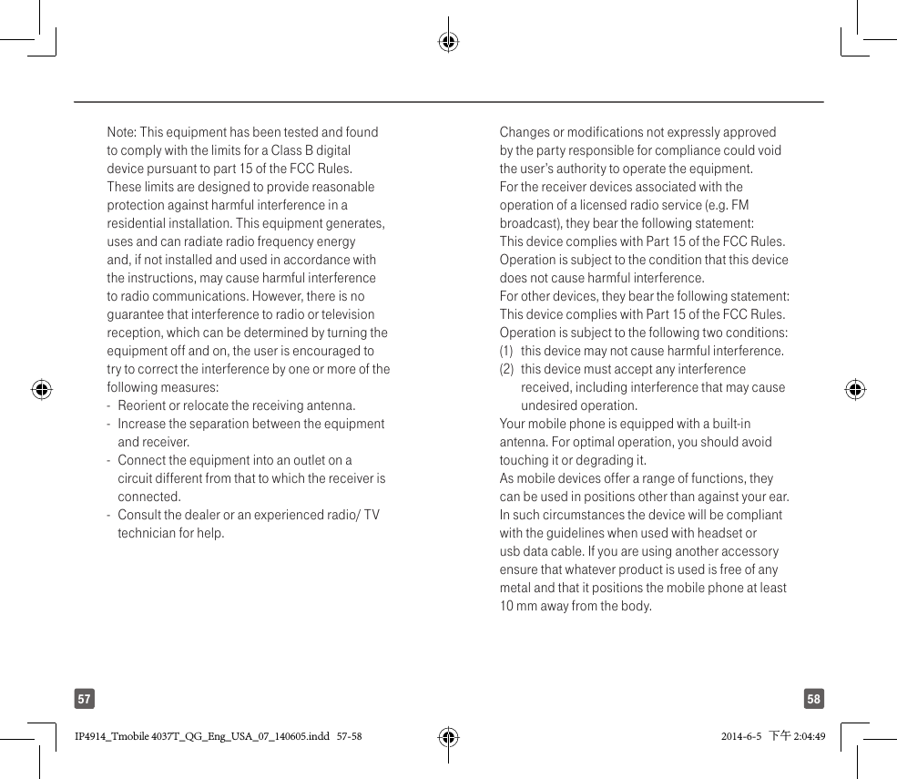 5857Note: This equipment has been tested and found to comply with the limits for a Class B digital device pursuant to part 15 of the FCC Rules. These limits are designed to provide reasonable protection against harmful interference in a residential installation. This equipment generates, uses and can radiate radio frequency energy and, if not installed and used in accordance with the instructions, may cause harmful interference to radio communications. However, there is no guarantee that interference to radio or television reception, which can be determined by turning the equipment off and on, the user is encouraged to try to correct the interference by one or more of the following measures:-  Reorient or relocate the receiving antenna.-  Increase the separation between the equipment and receiver.-  Connect the equipment into an outlet on a circuit different from that to which the receiver is connected.-  Consult the dealer or an experienced radio/ TV technician for help.Changes or modifications not expressly approved by the party responsible for compliance could void the user’s authority to operate the equipment.For the receiver devices associated with the operation of a licensed radio service (e.g. FM broadcast), they bear the following statement:This device complies with Part 15 of the FCC Rules. Operation is subject to the condition that this device does not cause harmful interference.For other devices, they bear the following statement:This device complies with Part 15 of the FCC Rules. Operation is subject to the following two conditions:(1)  this device may not cause harmful interference.(2)  this device must accept any interference received, including interference that may cause undesired operation.Your mobile phone is equipped with a built-in antenna. For optimal operation, you should avoid touching it or degrading it.As mobile devices offer a range of functions, they can be used in positions other than against your ear. In such circumstances the device will be compliant with the guidelines when used with headset or usb data cable. If you are using another accessory ensure that whatever product is used is free of any metal and that it positions the mobile phone at least 10 mm away from the body.IP4914_Tmobile 4037T_QG_Eng_USA_07_140605.indd   57-58IP4914_Tmobile 4037T_QG_Eng_USA_07_140605.indd   57-58 2014-6-5   下午 2:04:492014-6-5   下午 2:04:49