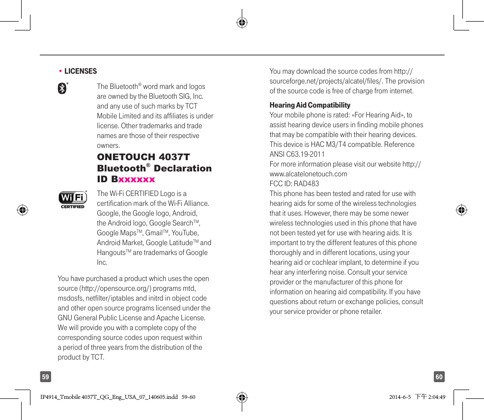 6059• LICENSES The  Bluetooth® word mark and logos are owned by the Bluetooth SIG, Inc. and any use of such marks by TCT Mobile Limited and its affiliates is under license. Other trademarks and trade names are those of their respective owners.  ONETOUCH 4037T Bluetooth® Declaration ID Bxxxxxx The Wi-Fi CERTIFIED Logo is a certification mark of the Wi-Fi Alliance.Google, the Google logo, Android, the Android logo, Google SearchTM, Google MapsTM, GmailTM, YouTube, Android Market, Google LatitudeTM and HangoutsTM are trademarks of Google Inc.You have purchased a product which uses the open source (http://opensource.org/) programs mtd, msdosfs, netfilter/iptables and initrd in object code and other open source programs licensed under the GNU General Public License and Apache License. We will provide you with a complete copy of the corresponding source codes upon request within a period of three years from the distribution of the product by TCT. You may download the source codes from http://sourceforge.net/projects/alcatel/files/. The provision of the source code is free of charge from internet. Hearing Aid CompatibilityYour mobile phone is rated: «For Hearing Aid», to assist hearing device users in finding mobile phones that may be compatible with their hearing devices.This device is HAC M3/T4 compatible. Reference ANSI C63.19-2011For more information please visit our website http://www.alcatelonetouch.comFCC ID: RAD483This phone has been tested and rated for use with hearing aids for some of the wireless technologies that it uses. However, there may be some newer wireless technologies used in this phone that have not been tested yet for use with hearing aids. It is important to try the different features of this phone thoroughly and in different locations, using your hearing aid or cochlear implant, to determine if you hear any interfering noise. Consult your service provider or the manufacturer of this phone for information on hearing aid compatibility. If you have questions about return or exchange policies, consult your service provider or phone retailer. IP4914_Tmobile 4037T_QG_Eng_USA_07_140605.indd   59-60IP4914_Tmobile 4037T_QG_Eng_USA_07_140605.indd   59-60 2014-6-5   下午 2:04:492014-6-5   下午 2:04:49