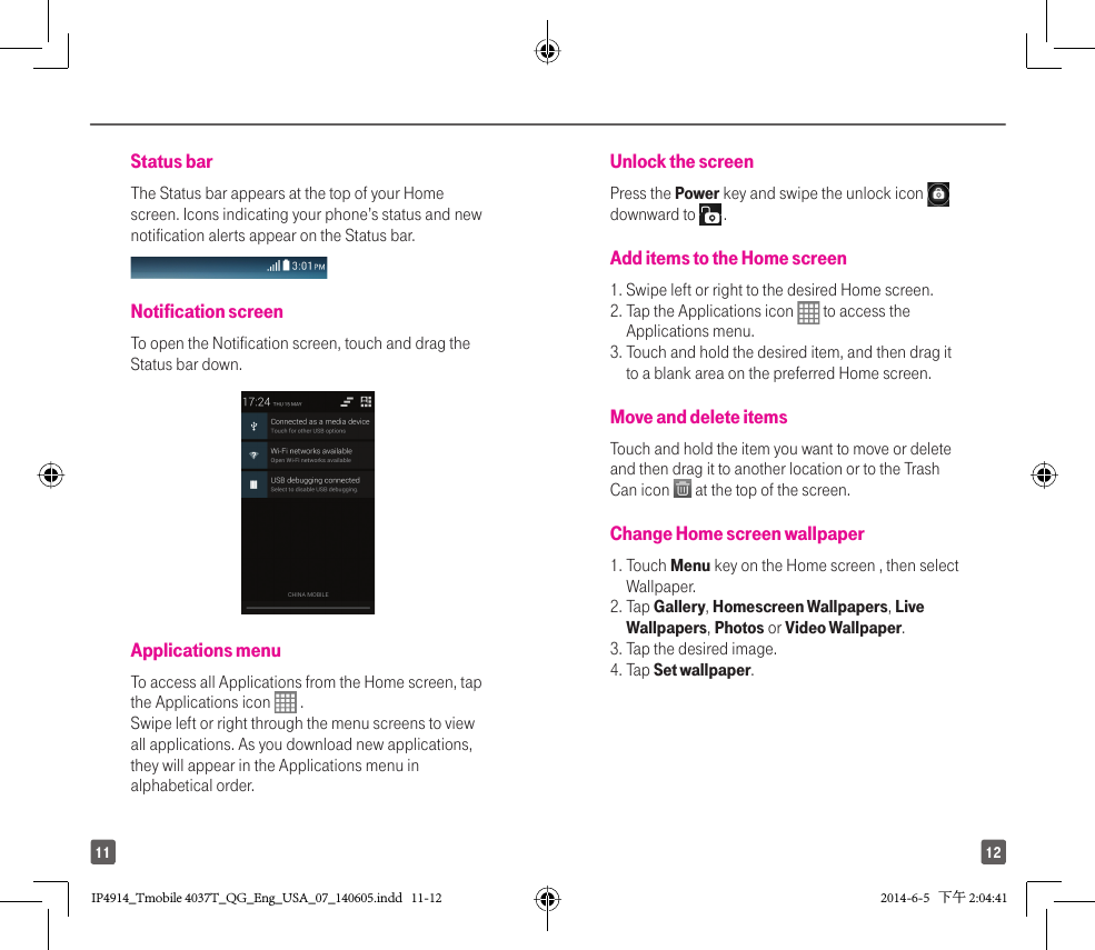 1211Status barThe Status bar appears at the top of your Home screen. Icons indicating your phone’s status and new notification alerts appear on the Status bar. Notification screen To open the Notification screen, touch and drag the Status bar down.Applications menu To access all Applications from the Home screen, tap the Applications icon   . Swipe left or right through the menu screens to view all applications. As you download new applications, they will appear in the Applications menu in alphabetical order.Unlock the screen Press the Power key and swipe the unlock icon   downward to   .Add items to the Home screen 1.  Swipe left or right to the desired Home screen. 2.  Tap the Applications icon   to access the Applications menu. 3.  Touch and hold the desired item, and then drag it to a blank area on the preferred Home screen.Move and delete items Touch and hold the item you want to move or delete and then drag it to another location or to the Trash Can icon   at the top of the screen.Change Home screen wallpaper 1.  Touch Menu key on the Home screen , then select Wallpaper. 2.  Tap Gallery, Homescreen Wallpapers, Live Wallpapers, Photos or Video Wallpaper. 3. Tap the desired image. 4. Tap Set wallpaper.IP4914_Tmobile 4037T_QG_Eng_USA_07_140605.indd   11-12IP4914_Tmobile 4037T_QG_Eng_USA_07_140605.indd   11-12 2014-6-5   下午 2:04:412014-6-5   下午 2:04:41