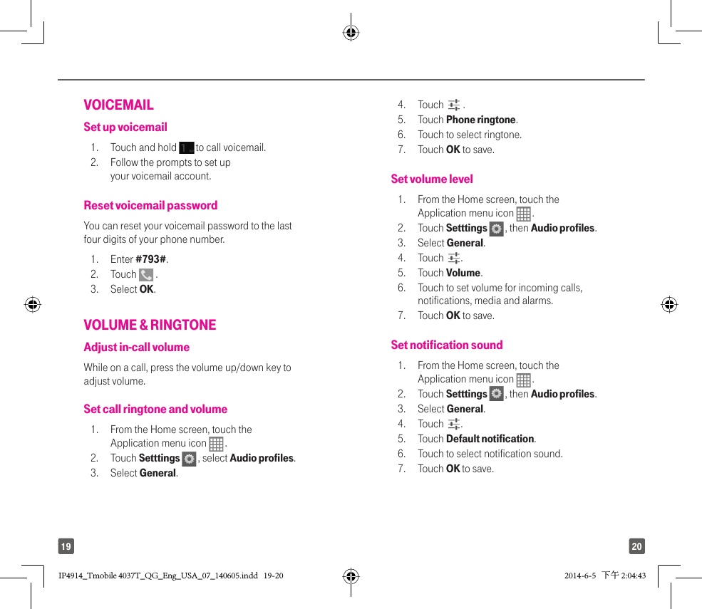 2019VOICEMAIL Set up voicemail1.  Touch and hold   to call voicemail.2.  Follow the prompts to set up your voicemail account.Reset voicemail passwordYou can reset your voicemail password to the last four digits of your phone number.1. Enter #793#.2. Touch   .3. Select OK.VOLUME &amp; RINGTONEAdjust in-call volumeWhile on a call, press the volume up/down key to adjust volume.Set call ringtone and volume1.  From the Home screen, touch the Application menu icon   . 2. Touch Setttings   , select Audio profiles. 3. Select General. 4. Touch   .5. Touch Phone ringtone. 6.  Touch to select ringtone. 7. Touch OK to save.Set volume level1.  From the Home screen, touch the Application menu icon   .2. Touch Setttings   , then Audio profiles. 3. Select General. 4. Touch  .5. Touch Volume. 6.  Touch to set volume for incoming calls, notifications, media and alarms. 7. Touch OK to save.Set notification sound1.  From the Home screen, touch the Application menu icon   . 2. Touch Setttings   , then Audio profiles. 3. Select General. 4. Touch  . 5. Touch Default notification. 6.  Touch to select notification sound. 7. Touch OK to save.IP4914_Tmobile 4037T_QG_Eng_USA_07_140605.indd   19-20IP4914_Tmobile 4037T_QG_Eng_USA_07_140605.indd   19-20 2014-6-5   下午 2:04:432014-6-5   下午 2:04:43