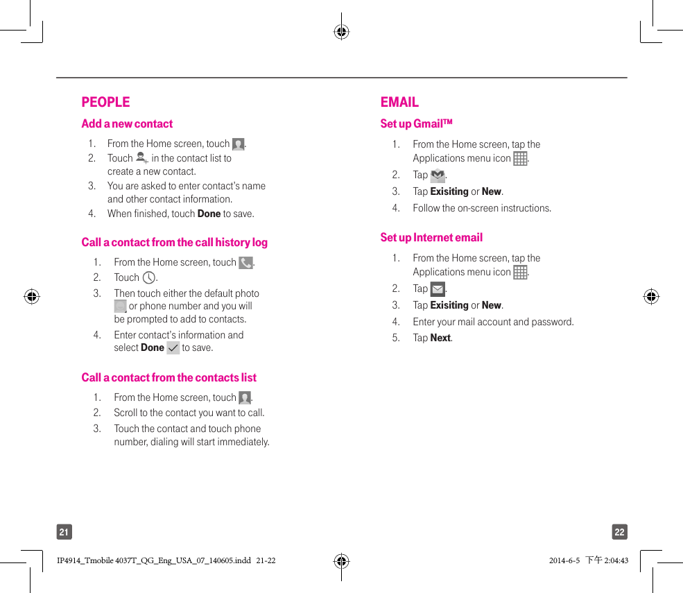 2221PEOPLEAdd a new contact1.   From the Home screen, touch  . 2. Touch   in the contact list to create a new contact. 3.  You are asked to enter contact’s name and other contact information. 4.  When finished, touch Done to save.Call a contact from the call history log1.  From the Home screen, touch  . 2. Touch  .3.  Then touch either the default photo  or phone number and you will be prompted to add to contacts. 4.  Enter contact’s information and select Done   to save. Call a contact from the contacts list1.  From the Home screen, touch  . 2.  Scroll to the contact you want to call. 3.  Touch the contact and touch phone number, dialing will start immediately.EMAIL Set up Gmail™ 1.  From the Home screen, tap the Applications menu icon  . 2. Tap  .3. Tap Exisiting or New. 4.  Follow the on-screen instructions. Set up Internet email1.  From the Home screen, tap the Applications menu icon  . 2. Tap  . 3. Tap Exisiting or New. 4.  Enter your mail account and password. 5. Tap Next.IP4914_Tmobile 4037T_QG_Eng_USA_07_140605.indd   21-22IP4914_Tmobile 4037T_QG_Eng_USA_07_140605.indd   21-22 2014-6-5   下午 2:04:432014-6-5   下午 2:04:43