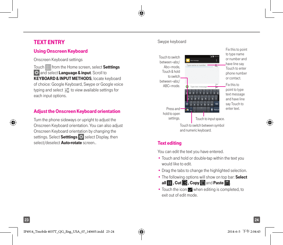 2423TEXT ENTRYUsing Onscreen KeyboardOnscreen Keyboard settingsTouch   from the Home screen, select Setttings  and select Language &amp; input. Scroll to KEYBOARD &amp; INPUT METHODS, locate keyboard of choice: Google Keyboard, Swype or Google voice typing and select   to view available settings for each input options.Adjust the Onscreen Keyboard orientationTurn the phone sideways or upright to adjust the Onscreen Keyboard orientation. You can also adjustOnscreen Keyboard orientation by changing the settings. Select Setttings   select Display, then select/deselect Auto-rotate screen..Swype keyboardFix this to point to type name or number and have line say Touch to enter phone number or contact.Fix this to point to type text message and have line say Touch to enter text.Touch to switch between «abc/Abc» mode, Touch &amp; hold to switch between «abc/ABC» mode.Press and hold to open settings. Touch to input space.Touch to switch between symbol and numeric keyboard.Text editingYou can edit the text you have entered.•  Touch and hold or double-tap within the text you would like to edit.•  Drag the tabs to change the highlighted selection.•  The following options will show on top bar: Select all   , Cut   , Copy   and Paste  .•  Touch the icon   when editing is completed, to exit out of edit mode.IP4914_Tmobile 4037T_QG_Eng_USA_07_140605.indd   23-24IP4914_Tmobile 4037T_QG_Eng_USA_07_140605.indd   23-24 2014-6-5   下午 2:04:432014-6-5   下午 2:04:43