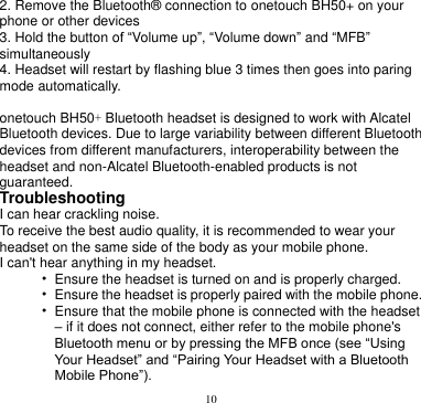 10  2. Remove the Bluetooth® connection to onetouch BH50+ on your   phone or other devices 3. Hold the button of “Volume up”, “Volume down” and “MFB” simultaneously 4. Headset will restart by flashing blue 3 times then goes into paring mode automatically.    onetouch BH50+ Bluetooth headset is designed to work with Alcatel Bluetooth devices. Due to large variability between different Bluetooth devices from different manufacturers, interoperability between the headset and non-Alcatel Bluetooth-enabled products is not guaranteed. Troubleshooting I can hear crackling noise. To receive the best audio quality, it is recommended to wear your headset on the same side of the body as your mobile phone. I can&apos;t hear anything in my headset. • Ensure the headset is turned on and is properly charged. • Ensure the headset is properly paired with the mobile phone. • Ensure that the mobile phone is connected with the headset   – if it does not connect, either refer to the mobile phone&apos;s Bluetooth menu or by pressing the MFB once (see “Using Your Headset” and “Pairing Your Headset with a Bluetooth Mobile Phone”). 