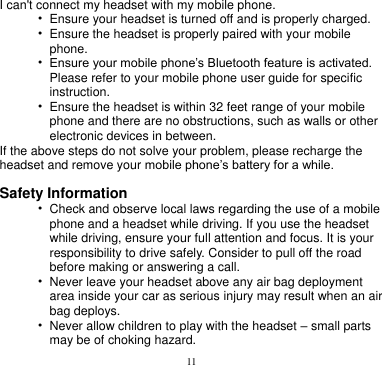 11  I can&apos;t connect my headset with my mobile phone. • Ensure your headset is turned off and is properly charged. • Ensure the headset is properly paired with your mobile   phone. • Ensure your mobile phone’s Bluetooth feature is activated.   Please refer to your mobile phone user guide for specific instruction. • Ensure the headset is within 32 feet range of your mobile   phone and there are no obstructions, such as walls or other electronic devices in between. If the above steps do not solve your problem, please recharge the headset and remove your mobile phone’s battery for a while.  Safety Information • Check and observe local laws regarding the use of a mobile   phone and a headset while driving. If you use the headset while driving, ensure your full attention and focus. It is your responsibility to drive safely. Consider to pull off the road before making or answering a call. • Never leave your headset above any air bag deployment   area inside your car as serious injury may result when an air bag deploys. • Never allow children to play with the headset – small parts   may be of choking hazard. 