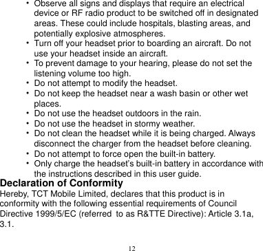 12  • Observe all signs and displays that require an electrical   device or RF radio product to be switched off in designated areas. These could include hospitals, blasting areas, and potentially explosive atmospheres. • Turn off your headset prior to boarding an aircraft. Do not   use your headset inside an aircraft.   • To prevent damage to your hearing, please do not set the   listening volume too high. • Do not attempt to modify the headset. • Do not keep the headset near a wash basin or other wet   places. • Do not use the headset outdoors in the rain. • Do not use the headset in stormy weather. • Do not clean the headset while it is being charged. Always   disconnect the charger from the headset before cleaning. • Do not attempt to force open the built-in battery. • Only charge the headset’s built-in battery in accordance with   the instructions described in this user guide. Declaration of Conformity Hereby, TCT Mobile Limited, declares that this product is in conformity with the following essential requirements of Council Directive 1999/5/EC (referred to as R&amp;TTE Directive): Article 3.1a, 3.1.  